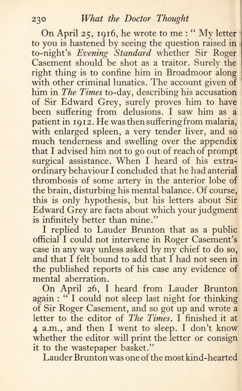 On April 25, 1916, he wrote to me : “ My letter to you is hastened by seeing the question raised in to-night’s Evening Standard whether Sir Roger Casement should be shot as a traitor. Surely the right thing is to confine him in Broadmoor along with other criminal lunatics. The account given of him in The Times to-day, describing his accusation of Sir Edward Grey, surely proves him to have been suffering from delusions. I saw him as a patient in 1912. He was then suffering from malaria, with enlarged spleen, a very tender liver, and so much tenderness and swelling over the appendix that I advised him not to go out of reach of prompt surgical assistance. When I heard of his extra¬ ordinary behaviour I concluded that he had anterial thrombosis of some artery in the anterior lobe of the brain, disturbing his mental balance. Of course, this is only hypothesis, but his letters about Sir Edward Grey are facts about which your judgment is infinitely better than mine.” I replied to Lauder Brunton that as a public official I could not intervene in Roger Casement’s case in any way unless asked by my chief to do so, and that I felt bound to add that I had not seen in the published reports of his case any evidence of mental aberration. On April 26, I heard from Lauder Brunton again : “ I could not sleep last night for thinking of Sir Roger Casement, and so got up and wrote a letter to the editor of The Times. I finished it at 4 a.m., and then I went to sleep. I don’t know whether the editor will print the letter or consign it to the wastepaper basket.” Lauder Brunton was one of the most kind-hearted