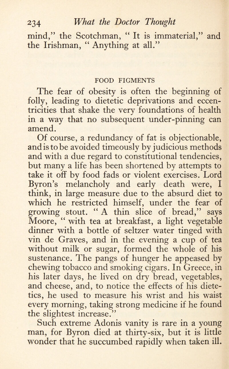 mind/’ the Scotchman, “It is immaterial,” and the Irishman, “ Anything at all.” FOOD FIGMENTS The fear of obesity is often the beginning of folly, leading to dietetic deprivations and eccen¬ tricities that shake the very foundations of health in a way that no subsequent under-pinning can amend. Of course, a redundancy of fat is objectionable, and is to be avoided timeously by judicious methods and with a due regard to constitutional tendencies, but many a life has been shortened by attempts to take it off by food fads or violent exercises. Lord Byron’s melancholy and early death were, I think, in large measure due to the absurd diet to which he restricted himself, under the fear of growing stout. “ A thin slice of bread,” says Moore, “ with tea at breakfast, a light vegetable dinner with a bottle of seltzer water tinged with vin de Graves, and in the evening a cup of tea without milk or sugar, formed the whole of his sustenance. The pangs of hunger he appeased by chewing tobacco and smoking cigars. In Greece, in his later days, he lived on dry bread, vegetables, and cheese, and, to notice the effects of his diete¬ tics, he used to measure his wrist and his waist every morning, taking strong medicine if he found the slightest increase.” Such extreme Adonis vanity is rare in a young man, for Byron died at thirty-six, but it is little wonder that he succumbed rapidly when taken ill.