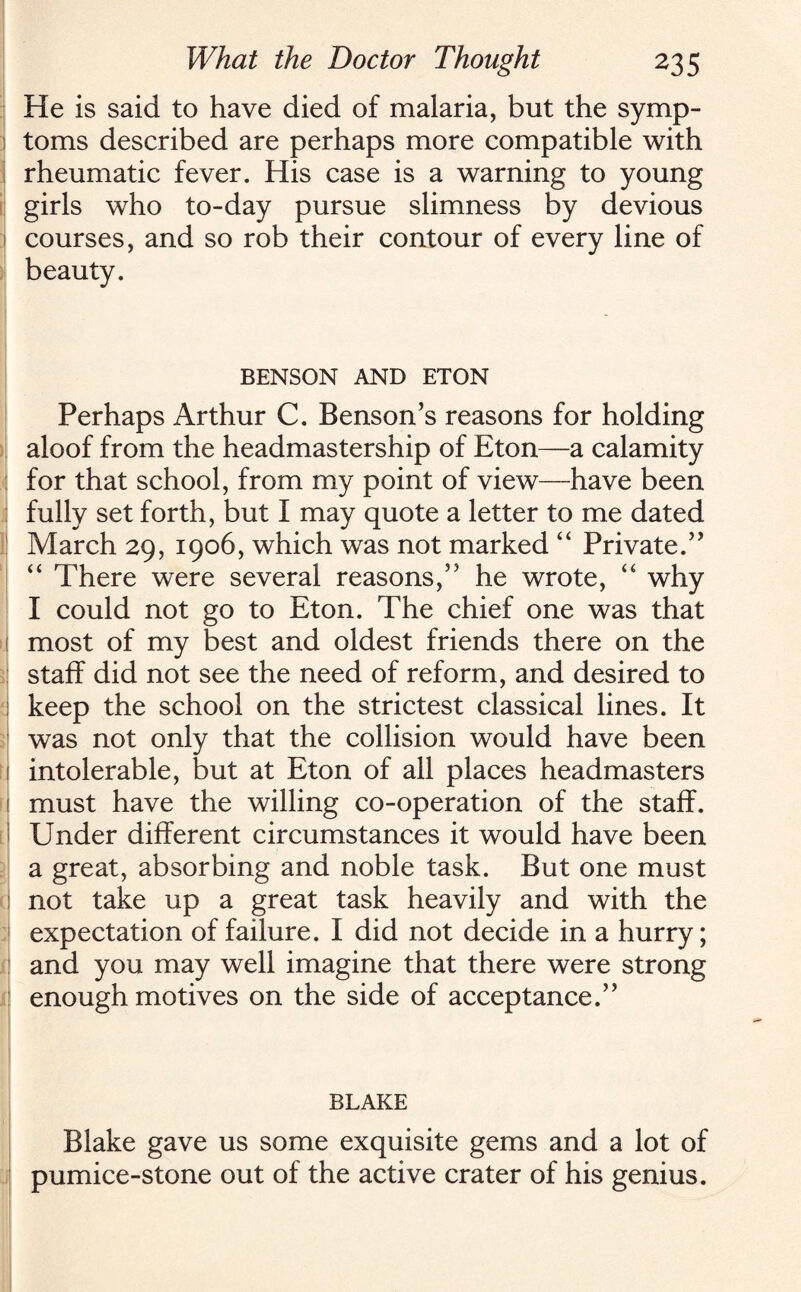 He is said to have died of malaria, but the symp- : toms described are perhaps more compatible with I rheumatic fever. His case is a warning to young girls who to-day pursue slimness by devious i courses, and so rob their contour of every line of beauty. BENSON AND ETON Perhaps Arthur C. Benson’s reasons for holding aloof from the headmastership of Eton—a calamity for that school, from my point of view—have been fully set forth, but I may quote a letter to me dated March 29, 1906, which was not marked “ Private.” “ There were several reasons,” he wrote, “ why I could not go to Eton. The chief one was that 1 most of my best and oldest friends there on the staff did not see the need of reform, and desired to I keep the school on the strictest classical lines. It was not only that the collision would have been 1 intolerable, but at Eton of all places headmasters i must have the willing co-operation of the staff. ' Under different circumstances it would have been a great, absorbing and noble task. But one must not take up a great task heavily and with the expectation of failure. I did not decide in a hurry; : and you may well imagine that there were strong enough motives on the side of acceptance.” BLAKE Blake gave us some exquisite gems and a lot of pumice-stone out of the active crater of his genius.