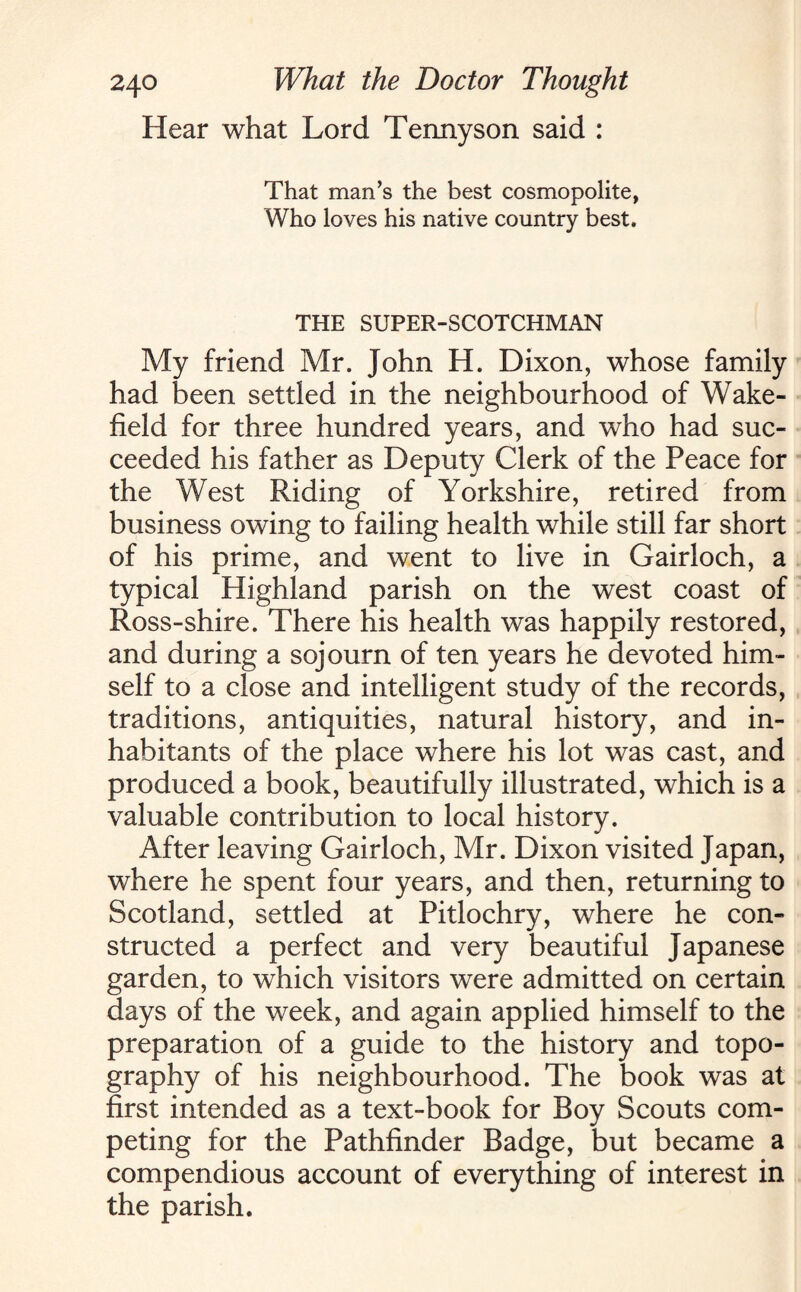 Hear what Lord Tennyson said : That man’s the best cosmopolite, Who loves his native country best. THE SUPER-SCOTCHMAN My friend Mr. John H. Dixon, whose family had been settled in the neighbourhood of Wake¬ field for three hundred years, and who had suc¬ ceeded his father as Deputy Clerk of the Peace for the West Riding of Yorkshire, retired from business owing to failing health while still far short of his prime, and went to live in Gairloch, a typical Highland parish on the west coast of Ross-shire. There his health was happily restored, and during a sojourn of ten years he devoted him¬ self to a close and intelligent study of the records, traditions, antiquities, natural history, and in¬ habitants of the place where his lot was cast, and produced a book, beautifully illustrated, which is a valuable contribution to local history. After leaving Gairloch, Mr. Dixon visited Japan, where he spent four years, and then, returning to Scotland, settled at Pitlochry, where he con¬ structed a perfect and very beautiful Japanese garden, to which visitors were admitted on certain days of the week, and again applied himself to the preparation of a guide to the history and topo¬ graphy of his neighbourhood. The book was at first intended as a text-book for Boy Scouts com¬ peting for the Pathfinder Badge, but became a compendious account of everything of interest in the parish.