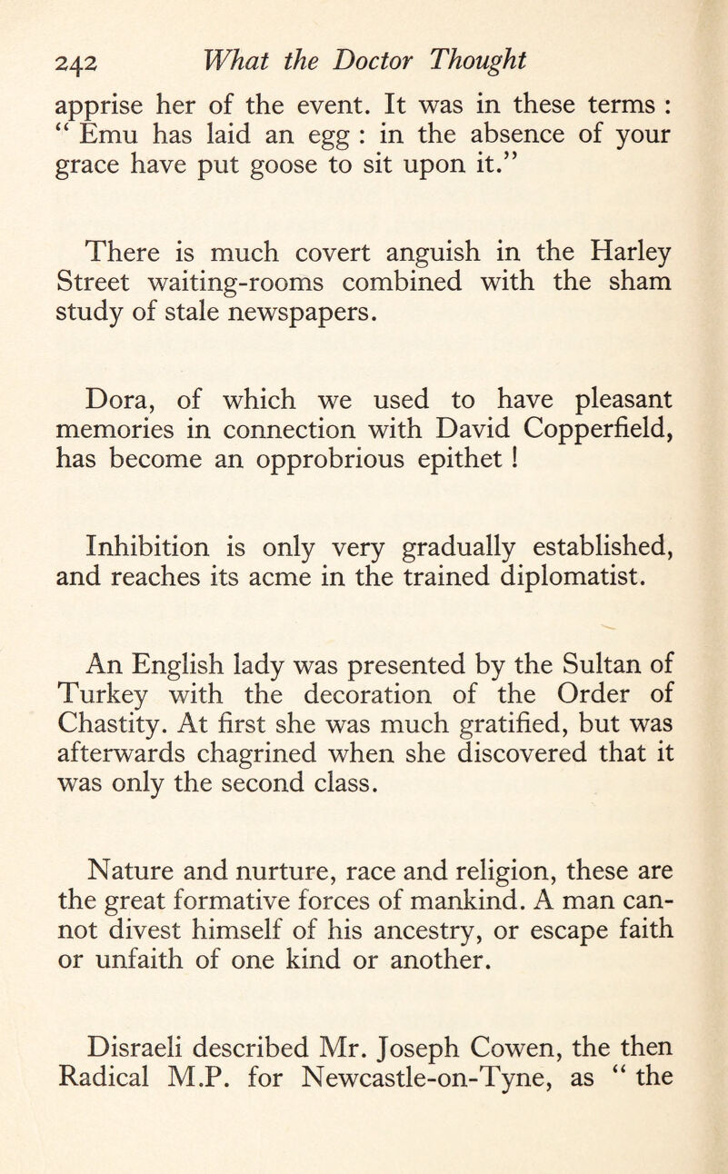 apprise her of the event. It was in these terms : “ Emu has laid an egg : in the absence of your grace have put goose to sit upon it.” There is much covert anguish in the Harley Street waiting-rooms combined with the sham study of stale newspapers. Dora, of which we used to have pleasant memories in connection with David Copperfield, has become an opprobrious epithet ! Inhibition is only very gradually established, and reaches its acme in the trained diplomatist. An English lady was presented by the Sultan of Turkey with the decoration of the Order of Chastity. At first she was much gratified, but was afterwards chagrined when she discovered that it was only the second class. Nature and nurture, race and religion, these are the great formative forces of mankind. A man can¬ not divest himself of his ancestry, or escape faith or unfaith of one kind or another. Disraeli described Mr. Joseph Cowen, the then Radical M.P. for Newcastle-on-Tyne, as “ the