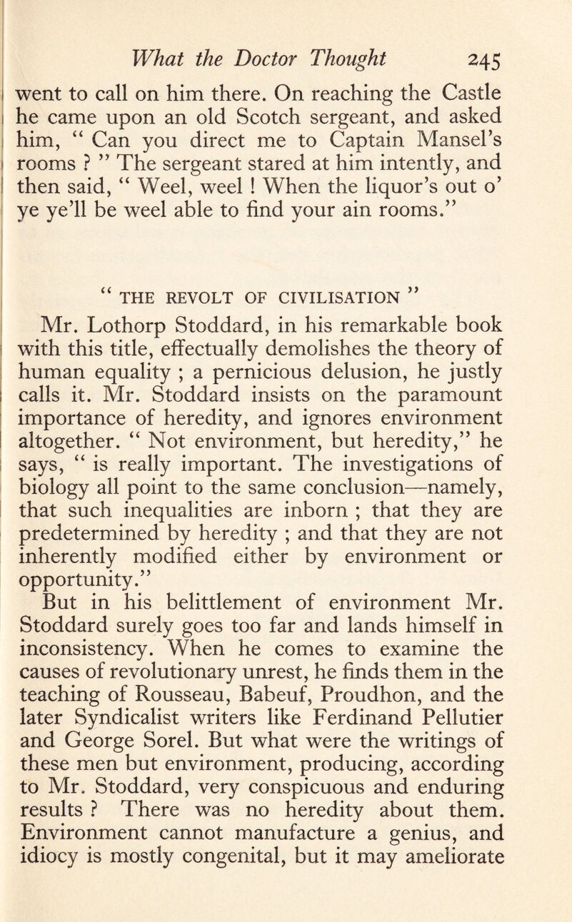 i went to call on him there. On reaching the Castle l he came upon an old Scotch sergeant, and asked him, “ Can you direct me to Captain Mansel’s 1 rooms ? ” The sergeant stared at him intently, and I then said, “ Weel, weel ! When the liquor’s out o’ ye ye’ll be weel able to find your ain rooms.” “ THE REVOLT OF CIVILISATION ” Mr. Lothorp Stoddard, in his remarkable book with this title, effectually demolishes the theory of human equality ; a pernicious delusion, he justly I calls it. Mr. Stoddard insists on the paramount importance of heredity, and ignores environment altogether. “ Not environment, but heredity,” he says, “ is really important. The investigations of biology all point to the same conclusion—namely, that such inequalities are inborn ; that they are predetermined by heredity ; and that they are not inherently modified either by environment or opportunity.” But in his belittlement of environment Mr. Stoddard surely goes too far and lands himself in inconsistency. When he comes to examine the causes of revolutionary unrest, he finds them in the teaching of Rousseau, Babeuf, Proudhon, and the later Syndicalist writers like Ferdinand Pellutier and George Sorel. But what were the writings of these men but environment, producing, according to Mr. Stoddard, very conspicuous and enduring results ? There was no heredity about them. Environment cannot manufacture a genius, and idiocy is mostly congenital, but it may ameliorate