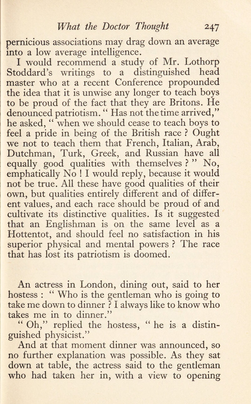 pernicious associations may drag down an average into a low average intelligence. I would recommend a study of Mr. Lothorp Stoddard’s writings to a distinguished head master who at a recent Conference propounded the idea that it is unwise any longer to teach boys to be proud of the fact that they are Britons. He denounced patriotism. “ Has not the time arrived,” he asked, “ when we should cease to teach boys to feel a pride in being of the British race ? Ought we not to teach them that French, Italian, Arab, Dutchman, Turk, Greek, and Russian have all equally good qualities with themselves ? ” No, emphatically No ! I would reply, because it would not be true. All these have good qualities of their own, but qualities entirely different and of differ¬ ent values, and each race should be proud of and cultivate its distinctive qualities. Is it suggested that an Englishman is on the same level as a Hottentot, and should feel no satisfaction in his superior physical and mental powers ? The race that has lost its patriotism is doomed. An actress in London, dining out, said to her hostess : “ Who is the gentleman who is going to take me down to dinner ? I always like to know who takes me in to dinner,” “ Oh,” replied the hostess, “ he is a distin¬ guished physicist.” And at that moment dinner was announced, so no further explanation was possible. As they sat down at table, the actress said to the gentleman who had taken her in, with a view to opening