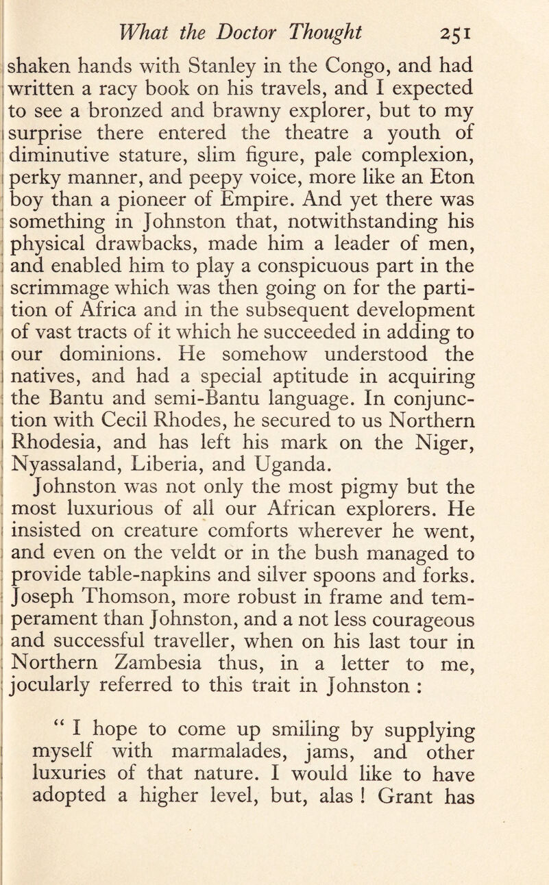 shaken hands with Stanley in the Congo, and had written a racy book on his travels, and I expected to see a bronzed and brawny explorer, but to my 1 surprise there entered the theatre a youth of diminutive stature, slim figure, pale complexion, [ perky manner, and peepy voice, more like an Eton boy than a pioneer of Empire. And yet there was something in Johnston that, notwithstanding his physical drawbacks, made him a leader of men, and enabled him to play a conspicuous part in the scrimmage which was then going on for the parti¬ tion of x\frica and in the subsequent development of vast tracts of it which he succeeded in adding to i our dominions. He somehow understood the I natives, and had a special aptitude in acquiring the Bantu and semi-Bantu language. In conjunc¬ tion with Cecil Rhodes, he secured to us Northern 1 Rhodesia, and has left his mark on the Niger, Nyassaland, Liberia, and Uganda. Johnston was not only the most pigmy but the most luxurious of all our African explorers. He ; insisted on creature comforts wherever he went, and even on the veldt or in the bush managed to provide table-napkins and silver spoons and forks. Joseph Thomson, more robust in frame and tern- i perament than Johnston, and a not less courageous ; and successful traveller, when on his last tour in Northern Zambesia thus, in a letter to me, jocularly referred to this trait in Johnston : <£ I hope to come up smiling by supplying myself with marmalades, jams, and other luxuries of that nature. I would like to have adopted a higher level, but, alas ! Grant has