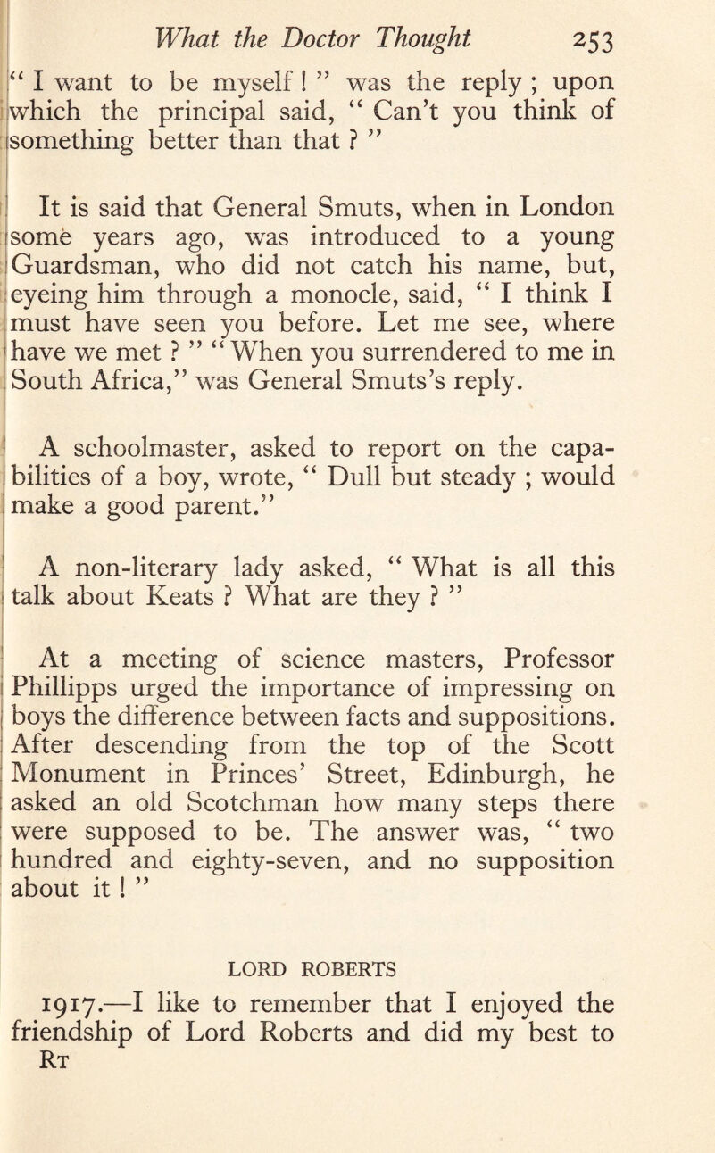 “ I want to be myself! ” was the reply ; upon which the principal said, “ Can’t you think of something better than that ? ” It is said that General Smuts, when in London some years ago, was introduced to a young Guardsman, who did not catch his name, but, eyeing him through a monocle, said, “ I think I must have seen you before. Let me see, where have we met ? ” “ When you surrendered to me in South Africa,” was General Smuts’s reply. A schoolmaster, asked to report on the capa¬ bilities of a boy, wrote, “ Dull but steady ; would make a good parent.” A non-literary lady asked, “ What is all this 1 talk about Keats ? What are they ? ” At a meeting of science masters, Professor i Phillipps urged the importance of impressing on 1 boys the difference between facts and suppositions. After descending from the top of the Scott : Monument in Princes’ Street, Edinburgh, he ; asked an old Scotchman how many steps there were supposed to be. The answer was, “ two hundred and eighty-seven, and no supposition about it! ” LORD ROBERTS 1917.—I like to remember that I enjoyed the friendship of Lord Roberts and did my best to Rt