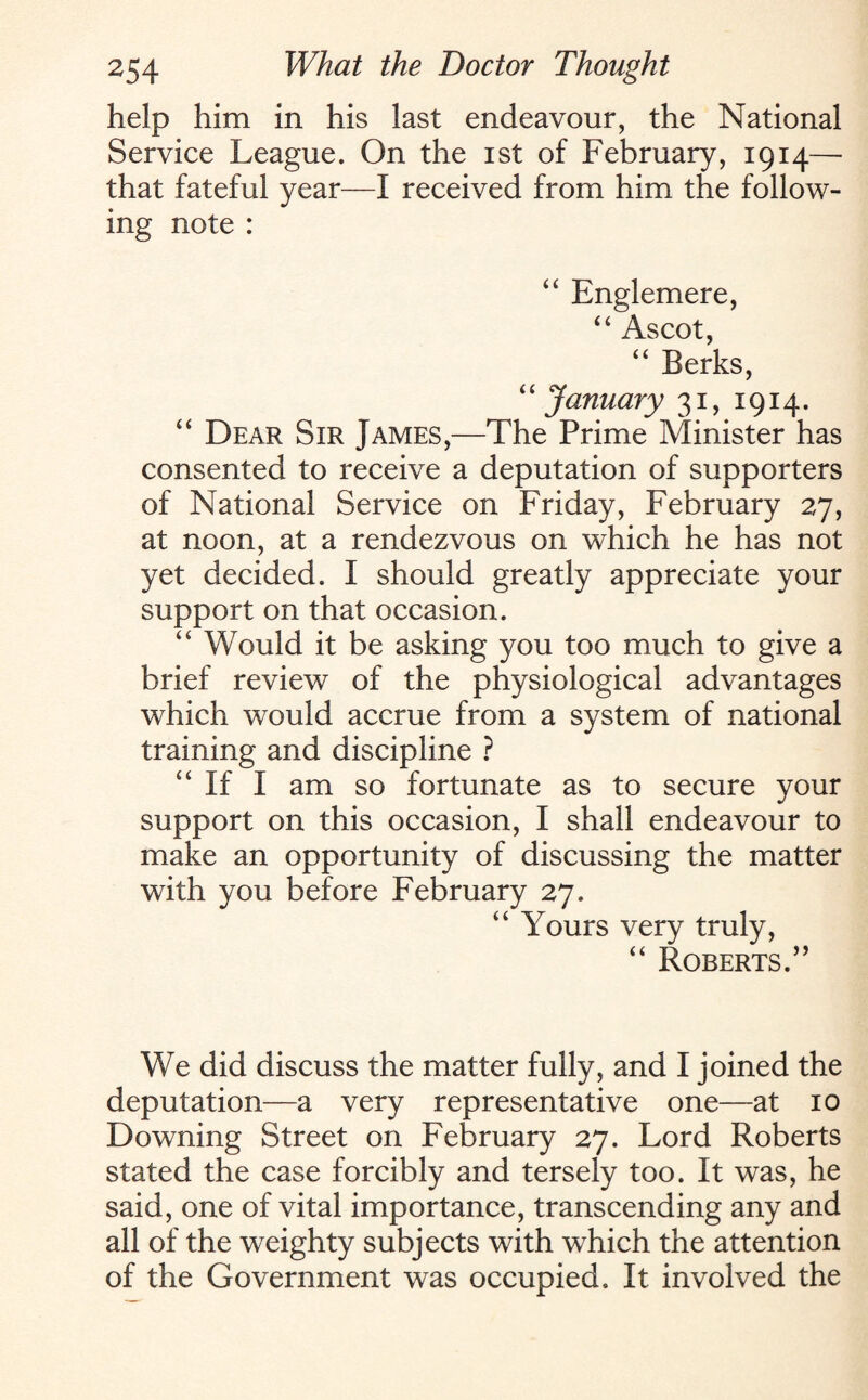 help him in his last endeavour, the National Service League. On the ist of February, 1914— that fateful year—I received from him the follow¬ ing note : “ Englemere, “ Ascot, “ Berks, “ January 31, 1914. “ Dear Sir James,—The Prime Minister has consented to receive a deputation of supporters of National Service on Friday, February 27, at noon, at a rendezvous on which he has not yet decided. I should greatly appreciate your support on that occasion. “ Would it be asking you too much to give a brief review of the physiological advantages which would accrue from a system of national training and discipline ? “If I am so fortunate as to secure your support on this occasion, I shall endeavour to make an opportunity of discussing the matter with you before February 27. “ Yours very truly, “ Roberts.” We did discuss the matter fully, and I joined the deputation—a very representative one—at 10 Downing Street on February 27. Lord Roberts stated the case forcibly and tersely too. It was, he said, one of vital importance, transcending any and all of the weighty subjects with which the attention of the Government was occupied. It involved the