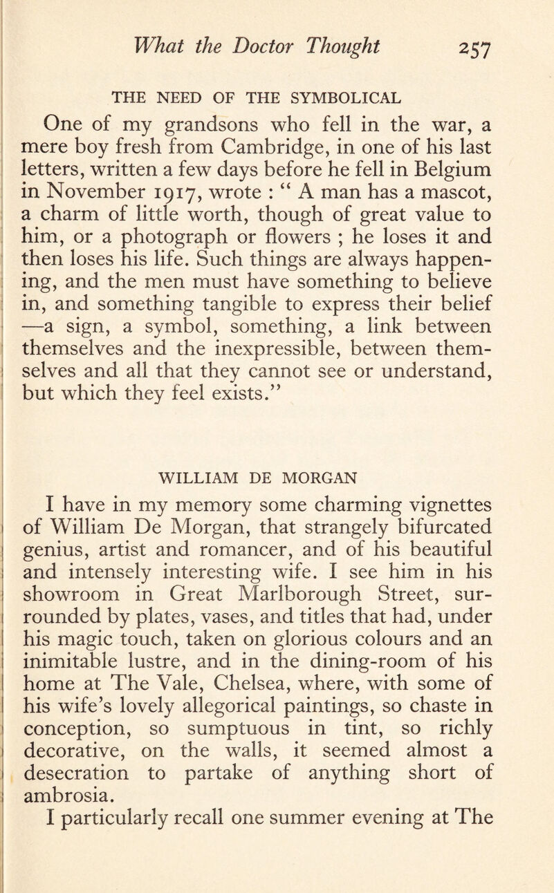THE NEED OF THE SYMBOLICAL One of my grandsons who fell in the war, a mere boy fresh from Cambridge, in one of his last letters, written a few days before he fell in Belgium in November 1917, wrote : “ A man has a mascot, a charm of little worth, though of great value to him, or a photograph or flowers ; he loses it and then loses his life. Such things are always happen¬ ing, and the men must have something to believe in, and something tangible to express their belief —a sign, a symbol, something, a link between themselves and the inexpressible, between them¬ selves and all that they cannot see or understand, but which they feel exists/' WILLIAM DE MORGAN I have in my memory some charming vignettes of William De Morgan, that strangely bifurcated genius, artist and romancer, and of his beautiful and intensely interesting wife. I see him in his showroom in Great Marlborough Street, sur¬ rounded by plates, vases, and titles that had, under his magic touch, taken on glorious colours and an inimitable lustre, and in the dining-room of his home at The Vale, Chelsea, where, with some of his wife’s lovely allegorical paintings, so chaste in conception, so sumptuous in tint, so richly decorative, on the walls, it seemed almost a desecration to partake of anything short of ambrosia. I particularly recall one summer evening at The