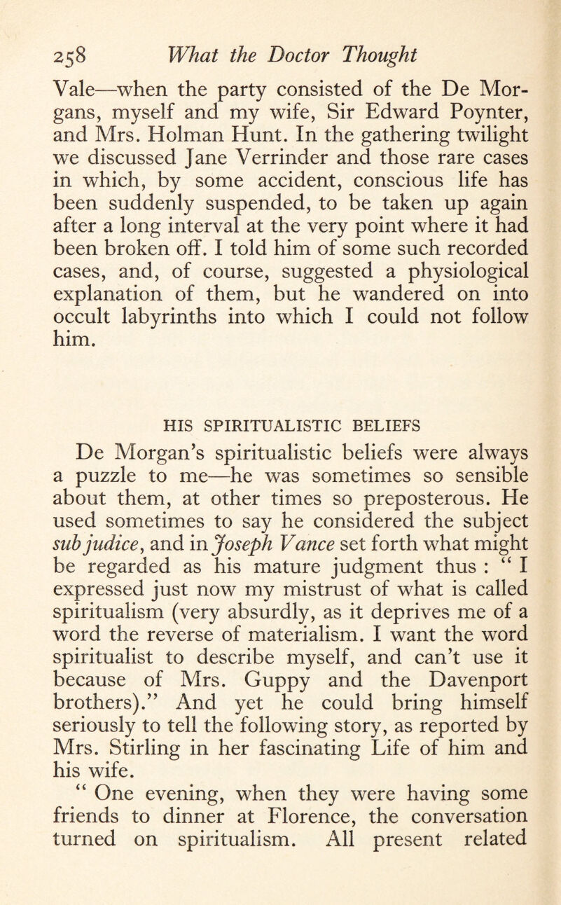 Vale—when the party consisted of the De Mor¬ gans, myself and my wife, Sir Edward Poynter, and Mrs. Holman Hunt. In the gathering twilight we discussed Jane Verrinder and those rare cases in which, by some accident, conscious life has been suddenly suspended, to be taken up again after a long interval at the very point where it had been broken off. I told him of some such recorded cases, and, of course, suggested a physiological explanation of them, but he wandered on into occult labyrinths into which I could not follow him. HIS SPIRITUALISTIC BELIEFS De Morgan's spiritualistic beliefs were always a puzzle to me—he was sometimes so sensible about them, at other times so preposterous. He used sometimes to say he considered the subject subjudice, and m Joseph Vance set forth what might be regarded as his mature judgment thus : “I expressed just now my mistrust of what is called spiritualism (very absurdly, as it deprives me of a wrord the reverse of materialism. I want the word spiritualist to describe myself, and can’t use it because of Mrs. Guppy and the Davenport brothers).” And yet he could bring himself seriously to tell the following story, as reported by Mrs. Stirling in her fascinating Life of him and his wife. “ One evening, when they were having some friends to dinner at Florence, the conversation turned on spiritualism. All present related
