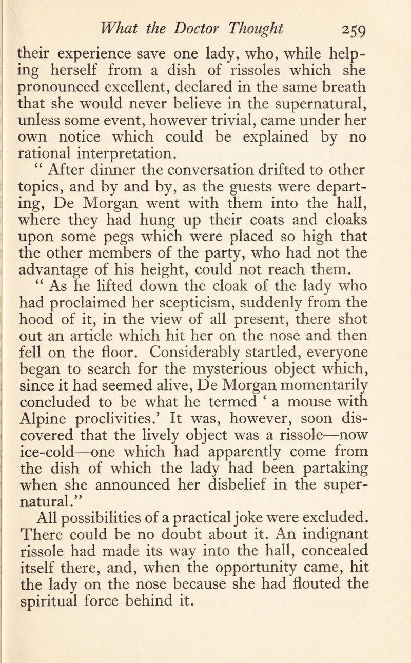 their experience save one lady, who, while help¬ ing herself from a dish of rissoles which she pronounced excellent, declared in the same breath that she would never believe in the supernatural, unless some event, however trivial, came under her own notice which could be explained by no rational interpretation. “ After dinner the conversation drifted to other topics, and by and by, as the guests were depart¬ ing, De Morgan went with them into the hall, where they had hung up their coats and cloaks upon some pegs which were placed so high that the other members of the party, who had not the advantage of his height, could not reach them. “As he lifted down the cloak of the lady who had proclaimed her scepticism, suddenly from the hood of it, in the view of all present, there shot out an article which hit her on the nose and then fell on the floor. Considerably startled, everyone began to search for the mysterious object which, since it had seemed alive, De Morgan momentarily concluded to be what he termed ‘ a mouse with Alpine proclivities.’ It was, however, soon dis¬ covered that the lively object was a rissole—now ice-cold—one which had apparently come from the dish of which the lady had been partaking when she announced her disbelief in the super¬ natural.” All possibilities of a practical joke were excluded. There could be no doubt about it. An indignant rissole had made its way into the hall, concealed itself there, and, when the opportunity came, hit the lady on the nose because she had flouted the spiritual force behind it.