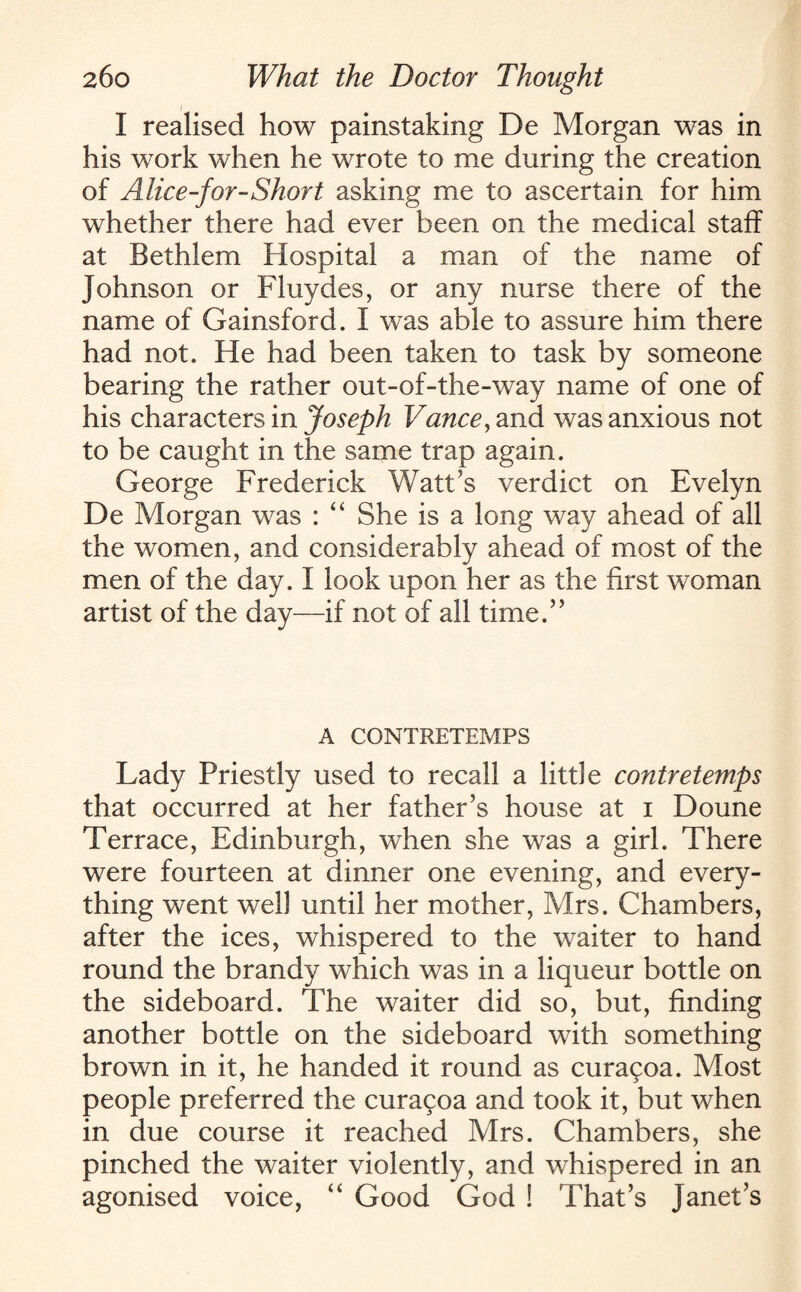 I realised how painstaking De Morgan was in his work when he wrote to me during the creation of Alice-for-Short asking me to ascertain for him whether there had ever been on the medical staff at Bethlem Hospital a man of the name of Johnson or Fluydes, or any nurse there of the name of Gainsford. I was able to assure him there had not. He had been taken to task by someone bearing the rather out-of-the-way name of one of his characters in Joseph Vance, and was anxious not to be caught in the same trap again. George Frederick Watt’s verdict on Evelyn De Morgan was : “ She is a long way ahead of all the women, and considerably ahead of most of the men of the day. I look upon her as the first woman artist of the day—if not of all time.” A CONTRETEMPS Lady Priestly used to recall a little contretemps that occurred at her father’s house at i Doune Terrace, Edinburgh, when she was a girl. There were fourteen at dinner one evening, and every¬ thing went well until her mother, Mrs. Chambers, after the ices, whispered to the waiter to hand round the brandy which was in a liqueur bottle on the sideboard. The waiter did so, but, finding another bottle on the sideboard with something brown in it, he handed it round as curagoa. Most people preferred the curagoa and took it, but when in due course it reached Mrs. Chambers, she pinched the waiter violently, and whispered in an agonised voice, “ Good God ! That’s Janet’s