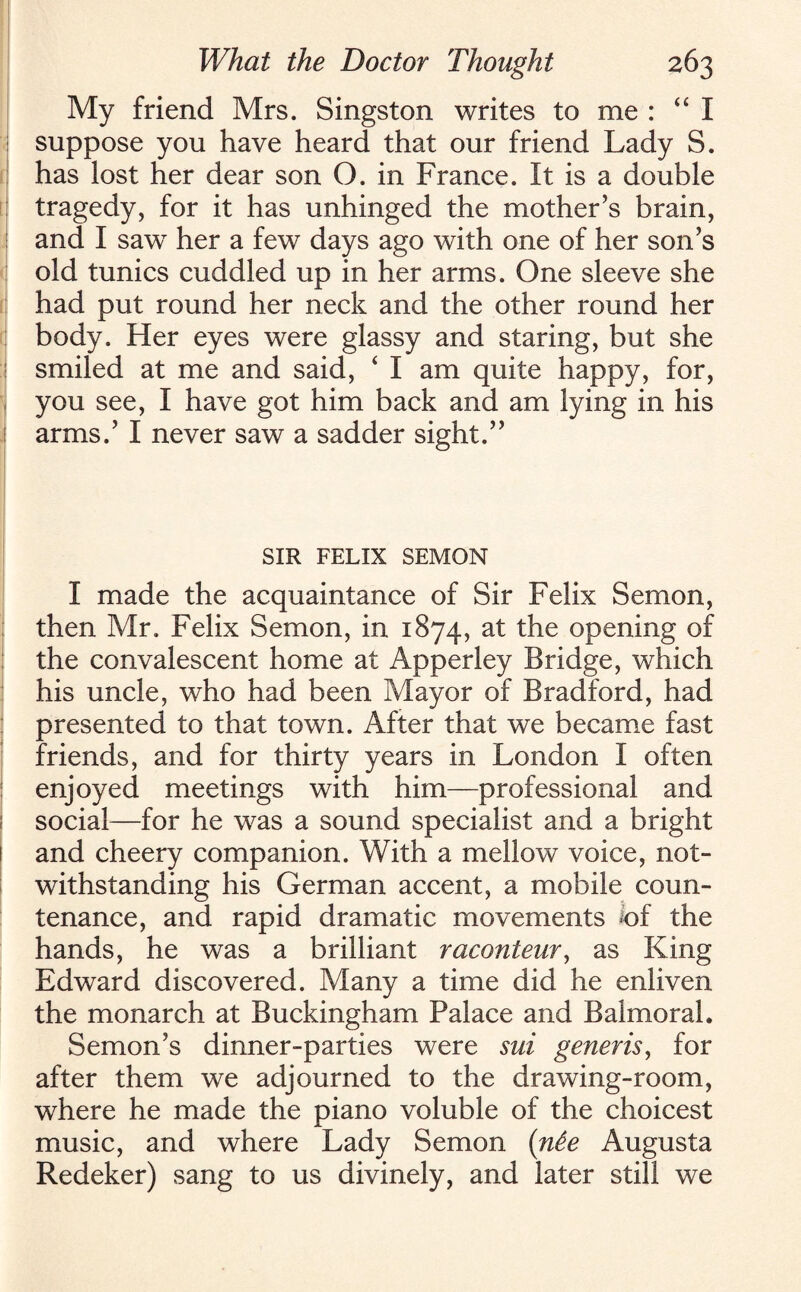 My friend Mrs. Singston writes to me : “ I suppose you have heard that our friend Lady S. has lost her dear son O. in France. It is a double tragedy, for it has unhinged the mother’s brain, and I sawT her a few days ago with one of her son’s old tunics cuddled up in her arms. One sleeve she had put round her neck and the other round her body. Her eyes were glassy and staring, but she smiled at me and said, ‘ I am quite happy, for, you see, I have got him back and am lying in his arms.’ I never saw a sadder sight.” SIR FELIX SEMON I made the acquaintance of Sir Felix Semon, then Mr. Felix Semon, in 1874, at the opening of the convalescent home at Apperley Bridge, which his uncle, who had been Mayor of Bradford, had presented to that town. After that we became fast friends, and for thirty years in London I often enjoyed meetings with him—professional and social—for he was a sound specialist and a bright and cheery companion. With a mellow voice, not¬ withstanding his German accent, a mobile coun¬ tenance, and rapid dramatic movements iof the hands, he was a brilliant raconteur, as King Edward discovered. Many a time did he enliven the monarch at Buckingham Palace and Balmoral. Semon’s dinner-parties were sui generis, for after them we adjourned to the drawing-room, where he made the piano voluble of the choicest music, and where Lady Semon (n&e Augusta Redeker) sang to us divinely, and later still we