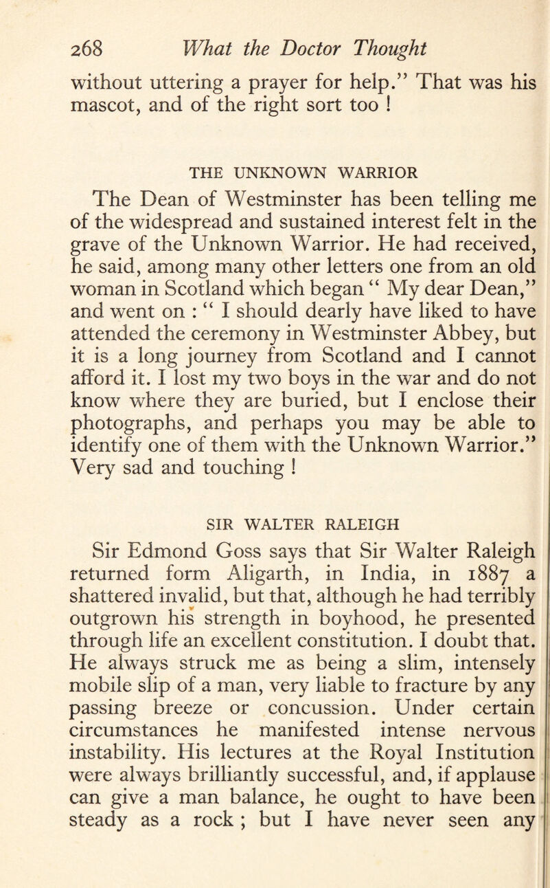 without uttering a prayer for help.55 That was his mascot, and of the right sort too ! THE UNKNOWN WARRIOR The Dean of Westminster has been telling me of the widespread and sustained interest felt in the grave of the Unknown Warrior. He had received, he said, among many other letters one from an old woman in Scotland which began “ My dear Dean,” and went on : “ I should dearly have liked to have attended the ceremony in Westminster Abbey, but it is a long journey from Scotland and I cannot afford it. I lost my two boys in the war and do not know where they are buried, but I enclose their photographs, and perhaps you may be able to identify one of them with the Unknown Warrior.” Very sad and touching ! SIR WALTER RALEIGH Sir Edmond Goss says that Sir Walter Raleigh returned form Aligarth, in India, in 1887 a shattered invalid, but that, although he had terribly outgrown his strength in boyhood, he presented through life an excellent constitution. I doubt that. He always struck me as being a slim, intensely mobile slip of a man, very liable to fracture by any passing breeze or concussion. Under certain circumstances he manifested intense nervous instability. His lectures at the Royal Institution were always brilliantly successful, and, if applause can give a man balance, he ought to have been steady as a rock ; but I have never seen any