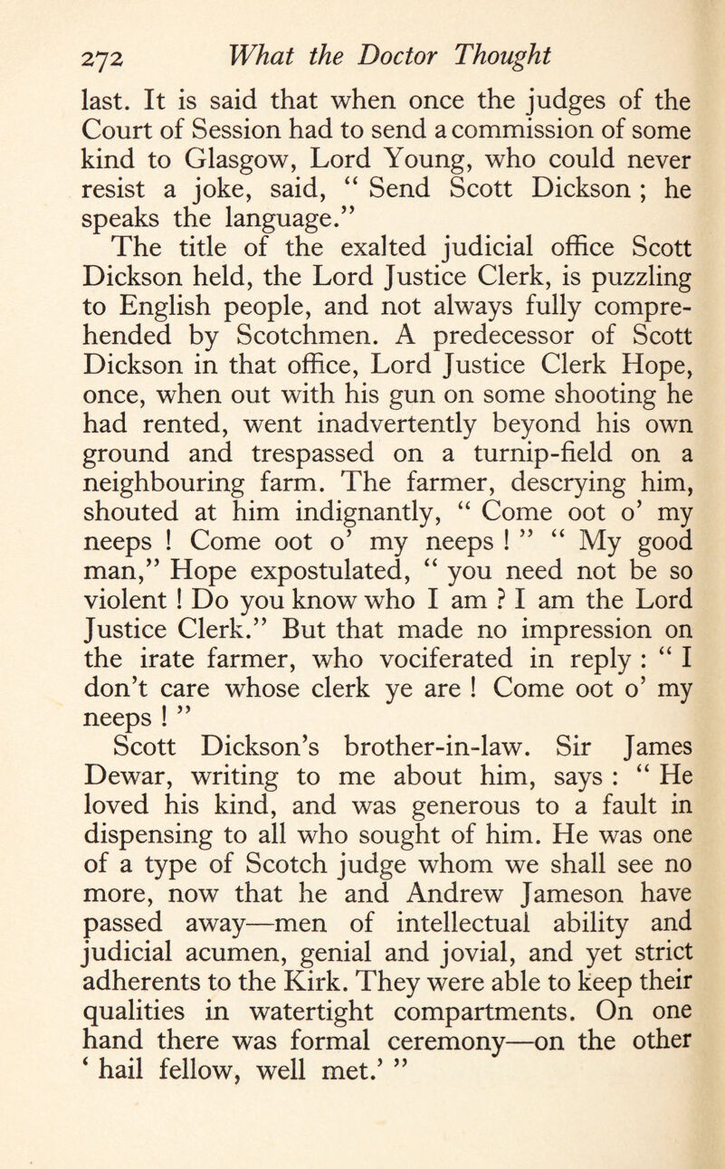 last. It is said that when once the judges of the Court of Session had to send a commission of some kind to Glasgow, Lord Young, who could never resist a joke, said, “ Send Scott Dickson ; he speaks the language.’’ The title of the exalted judicial office Scott Dickson held, the Lord Justice Clerk, is puzzling to English people, and not always fully compre¬ hended by Scotchmen. A predecessor of Scott Dickson in that office, Lord Justice Clerk Hope, once, when out with his gun on some shooting he had rented, went inadvertently beyond his own ground and trespassed on a turnip-field on a neighbouring farm. The farmer, descrying him, shouted at him indignantly, “ Come oot o’ my neeps ! Come oot o’ my neeps ! ” “ My good man,” Hope expostulated, “ you need not be so violent ! Do you know who I am ? I am the Lord Justice Clerk.” But that made no impression on the irate farmer, who vociferated in reply : “ I don’t care whose clerk ye are ! Come oot o’ my neeps ! ” Scott Dickson’s brother-in-law. Sir James Dewar, writing to me about him, says : “ He loved his kind, and was generous to a fault in dispensing to all who sought of him. He was one of a type of Scotch judge whom we shall see no more, now that he and Andrew Jameson have passed away—men of intellectual ability and judicial acumen, genial and jovial, and yet strict adherents to the Kirk. They were able to keep their qualities in watertight compartments. On one hand there was formal ceremony—on the other ‘ hail fellow, well met.’ ”