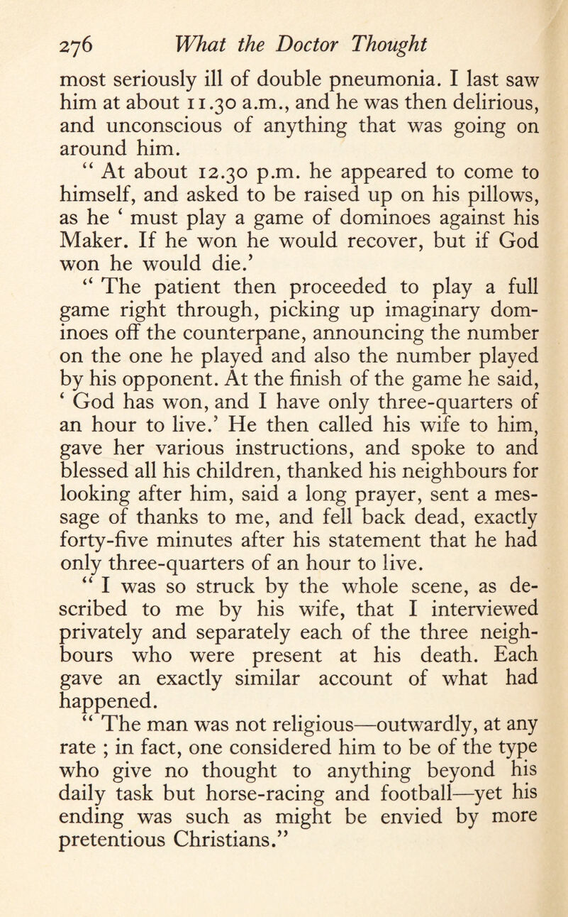 most seriously ill of double pneumonia. I last saw him at about 11.30 a.m., and he was then delirious, and unconscious of anything that was going on around him. “ At about 12.30 p.m. he appeared to come to himself, and asked to be raised up on his pillows, as he 4 must play a game of dominoes against his Maker. If he won he would recover, but if God won he would die.’ “ The patient then proceeded to play a full game right through, picking up imaginary dom¬ inoes off the counterpane, announcing the number on the one he played and also the number played by his opponent. At the finish of the game he said, ‘ God has won, and I have only three-quarters of an hour to live.5 He then called his wife to him, gave her various instructions, and spoke to and blessed all his children, thanked his neighbours for looking after him, said a long prayer, sent a mes¬ sage of thanks to me, and fell back dead, exactly forty-five minutes after his statement that he had only three-quarters of an hour to live. “ I was so struck by the whole scene, as de¬ scribed to me by his wife, that I interviewed privately and separately each of the three neigh¬ bours who were present at his death. Each gave an exactly similar account of what had happened. “ The man was not religious—outwardly, at any rate ; in fact, one considered him to be of the type who give no thought to anything beyond his daily task but horse-racing and football—yet his ending was such as might be envied by more pretentious Christians.”