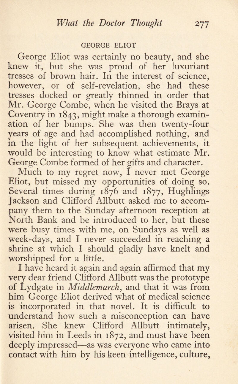 GEORGE ELIOT George Eliot was certainly no beauty, and she knew it, but she was proud of her luxuriant tresses of brown hair. In the interest of science, however, or of self-revelation, she had these tresses docked or greatly thinned in order that Mr. George Combe, when he visited the Brays at Coventry in 1843, might make a thorough examin¬ ation of her bumps. She was then twenty-four years of age and had accomplished nothing, and in the light of her subsequent achievements, it would be interesting to know what estimate Mr. George Combe formed of her gifts and character. Much to my regret now, I never met George Eliot, but missed my opportunities of doing so. Several times during 1876 and 1877, Hughlings Jackson and Clifford Allbutt asked me to accom¬ pany them to the Sunday afternoon reception at North Bank and be introduced to her, but these were busy times with me, on Sundays as well as week-days, and I never succeeded in reaching a shrine at which I should gladly have knelt and worshipped for a little. I have heard it again and again affirmed that my very dear friend Clifford Allbutt was the prototype of Lydgate in Middlemarch, and that it was from him George Eliot derived what of medical science is incorporated in that novel. It is difficult to understand how such a misconception can have arisen. She knew Clifford Allbutt intimately, visited him in Leeds in 1872, and must have been deeply impressed—as was everyone who came into contact with him by his keen intelligence, culture,