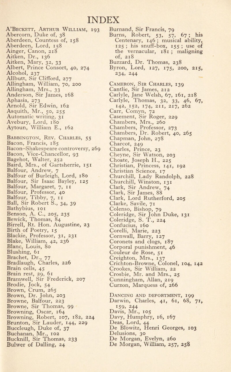 INDEX A’Beckett, Arthur William, 193 Abercorn, Duke of, 38 Aberdeen, Countess of, 158 Aberdeen, Lord, 158 Ainger, Canon, 218 Aitken, Dr., 136 Aitken, Mary, 32, 33 Albert, Prince Consort, 40, 274 Alcohol, 237 xMlbutt, Sir Clifford, 277 Allingham, William, 70, 200 Allingham, Mrs., 33 Anderson, Sir James, 168 Aphasia, 273 Arnold, Sir Edwin, 162 Asquith, Mr., 50, 255 Automatic writing, 31 Avebury, Lord, 180 Aytoun, William E., 162 Babbington, Rev. Charles, 55 Bacon, Francis, 185 Bacon-Shakespeare controversy, 269 Bacon, Vice-Chancellor, 93 Bagehot, Walter, 252 Baird, Mrs., of Gartsherrie, 151 Balfour, Andrew, 7 Balfour of Burleigh, Lord, 180 Balfour, Sir Isaac Bayley, 125 Balfour, Margaret, 7,11 Balfour, Professor, 40 Balfour, Tibby, 7, 11 Ball, Sir Robert S., 34, 39 Bathybius, 101 Benson, A. C., 205, 235 Bewick, Thomas, 84 Birred, Rt. Hon. Augustine, 23 Birth of Poetry, 15 Blackie, Professor, 31, 231 Blake, William, 42, 236 Blanc, Louis, 80 Blushing, 61 Brachet, Dr., 77 Bradlaugh, Charles, 226 Brain cells, 45 Brain rest, 29, 61 Bramwell, Sir Frederick, 207 Brodie, Jock, 54 Brown, Crum, 265 Brown, Dr. John, 203 Browne, Balfour, 223 Browne, Sir Thomas, 99 Browning, Oscar, 164 Browning, Robert, 107, 182, 224 Brunton, Sir Lauder, 144, 229 Buccleugh, Duke of, 37 Buchanan, Mr., 102 Bucknill, Sir Thomas, 233 Bulwer of Dalling, 24 Burnand, Sir Francis, 79 Burns, Robert, 53, 57, 67 ; his Centenary, 146 ; musical ability, 125 ; his snuff-box, 155 ; use of the vernacular, 181 ; maligning of, 218 Buzzard, Dr. Thomas, 238 Byron, Lord, 127, 175, 200, 215, 234, 244 Cameron, Sir Charles, 139 Cantlie, Sir James, 212 Carlyle, Jane Welsh, 67, 161, 218 Carlyle, Thomas, 32, 33, 46, 67, 142, 152, 174, 2ix, 217, 262 Carr, Comyn, 72 Casement, Sir Roger, 229 Chambers, Mrs., 260 Chambers, Professor, 273 Chambers, Dr. Robert, 40, 265 Chapman, John, 278 Charcot, 249 Charles, Prince, 23 Cheyne, Sir Watson, 203 Choate, Joseph H., 225 Christian, Princess, 141, 192 Christian Science, 17 Churchill, Lady Randolph, 228 Churchill, Winston, 131 Clark, Sir Andrew, 74 Clark, Sir James, 88 Clark, Lord Rutherford, 205 Clarke, Savile, 71 Colenso, Bishop, 79 Coleridge, Sir John Duke, 131 Coleridge, S. T., 224 Confucius, 160 Corelli, Marie, 223 Cornwall, Barry, 127 Coronets and clogs, 187 Corporal punishment, 46 Couleur de Rose, 51 Creighton, Mrs., 137 Crichton-Browne, Colonel, 104, 142 Crookes, Sir William, 22 Crosbie, Mr. and Mrs., 25 Cunningham, Allan, 219 Curzon, Marquess of, 266 Dancing and deportment, 199 Darwin, Charles, 41, 61, 68, 71, 159, 244 Davis, Mr., 105 Davy, Humphry, 16, 167 Deas, Lord, 44 De Blowitz, Henri Georges, 103 Delusions, 30 De Morgan, Evelyn, 260 De Morgan, William, 257, 258