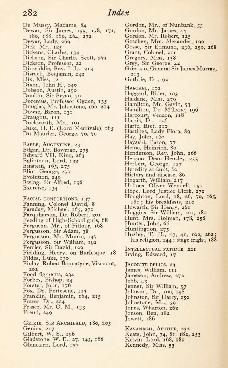 De Mussy, Madame, 84 Dewar, Sir James, 155, 158, 171, 180, 188, 189, 264, 272 Dewar, Lady, 269 Dick, Mr., 125 Dickens, Charles, 134 Dickson, Sir Charles Scott, 271 Dickson, Professor, 22 Dinwiddie, Rev. J. L., 213 Disraeli, Benjamin, 242 Dix, Miss, 12 Dixon, John H., 24c Dobson, Austin, 250 Donkin, Sir Bryan, 70 Doremus, Professor Ogden, 135 Douglas, Mr. Johnstone, 160, 214 Dowse, Baron, 131 Draughts, in Duckworth, Mr., 101 Duke, H. E. (Lord Merrivale), 185 Du Maurier, George, 70, 79 Earle, Augustine, 23 Edgar, Dr. Bowman, 275 Edward VII, King, 263 Eglintoun, Lord, 132 Einstein, 165, 275 Eliot, George, 277 Evolution, 249 Ewing, Sir Alfred, 196 Exercise, 134 Facial contortions, 197 Fanning, Colonel David, 8 Faraday, Michael, 165, 270 Farquharson, Dr. Robert, 201 Feeding of High-School girls, 68 Ferguson, Mr., of Pitfour, 168 Fergusson, Sir Adam, 38 Fergusson, Mr. Munro, 147 Fergusson, Sir William, 192 Ferrier, Sir David, 122 Fielding, Henry, on Burlesque, 18 Fildes, Luke, 130 Finlay, Robert Bannatyne, Viscount, 202 Food figments, 234 Forbes, Bishop, 24 Forster, John, 176 Fox, Dr. Fortescue, 113 Franklin, Benjamin, 164, 215 Fraser, Dr., 224 Fraser, Mr. G. M., 133 Freud, 249 Geikie, Sir Archibald, 180, 205 Genius, 217 Gilbert, W. S., 196 Gladstone, W. E., 27, 143, 166 Glencairn, Lord, 157 Gordon, Mr., of Nunbank, 55 Gordon, Mr. James, 44 Gordon, Mr. Robert, 125 Goschen, Mrs. Alexander, 190 Gosse, Sir Edmund, 236, 250, 268 Grant, Colonel, 251 Gregory, Miss, 138 Grey, Sir George, 44 Grierson, General Sir James Murray, 213 Guthrie, Dr., 92 Haeckel, 102 Haggard, Rider, 103 Haldane, Miss, 279 Hamilton, Mr. Gavin, 53 Hamilton, Dr. M’Lane, 196 Harcourt, Vernon, 118 Harris, Dr., 106 Harte, Bret, no Hastings, Lady Flora, 89 Hay, John, 160 Hayashi, Baron, 77 Heine, Heinrich, 80 Henderson, Rev. John, 266 Henson, Dean Hensley, 255 Herbert, George, 127 Heredity at fault, 60 History and disease, 86 Hogarth, William, 217 Holmes, Oliver Wendell, 150 Hope, Lord Justice Clerk, 272 Houghton, Lord, 18, 26, 70, 165, 180 ; his breakfasts, 210 Howarth, Sir Henry, 261 Huggins, Sir William, 101, 180 Hunt, Mrs. Holman, 178, 258 Hunter, John, 66 Huntingdon, 275 Huxley, T. H., 17, 41, 102, 262 ; his religion, 144 ; stage fright, 188 Intellectual fatigue, 221 Irving, Edward, 17 Jacobite relics, 23 James, William, 111 Jameson, Andrew, 272 Jebb, 43 Jenner, Sir William, 57 Johnson, Dr., 100, 158 Johnston, Sir Harry, 250 Johnstone, Mr., 59 Jones, Wharton. 262 Jonson, Ben, 182 Jowett, 186 Kavanagh, Arthur, 232 Keats, John, 74, 81, 182, 253 Kelvin, Lord, 168, 180 Kennedy, Miss, 53