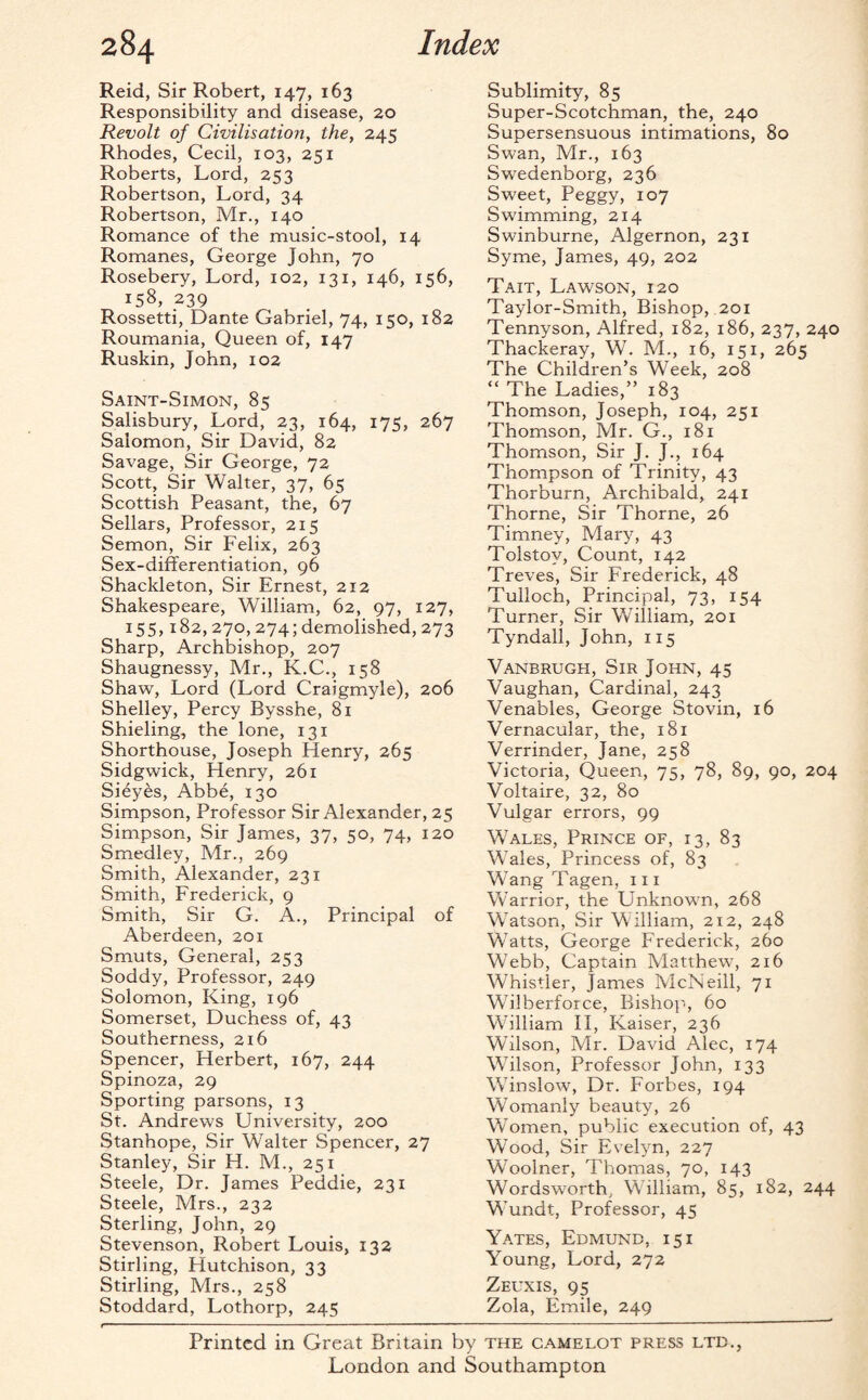 Reid, Sir Robert, 147, 163 Responsibility and disease, 20 Revolt of Civilisation, the, 245 Rhodes, Cecil, 103, 251 Roberts, Lord, 253 Robertson, Lord, 34 Robertson, Mr., 140 Romance of the music-stool, 14 Romanes, George John, 70 Rosebery, Lord, 102, 131, 146, 156, 158, 239 Rossetti, Dante Gabriel, 74, 150, 182 Roumania, Queen of, 147 Ruskin, John, 102 Saint-Simon, 85 Salisbury, Lord, 23, 164, 175, 267 Salomon, Sir David, 82 Savage, Sir George, 72 Scott, Sir Walter, 37, 65 Scottish Peasant, the, 67 Sellars, Professor, 215 Semon, Sir Felix, 263 Sex-differentiation, 96 Shackleton, Sir Ernest, 212 Shakespeare, William, 62, 97, 127, 155,182, 270, 274; demolished, 273 Sharp, Archbishop, 207 Shaugnessy, Mr., K.C., 158 Shaw, Lord (Lord Craigmyle), 206 Shelley, Percy Bysshe, 81 Shieling, the lone, 131 Shorthouse, Joseph Henry, 265 Sidgwick, Henry, 261 Sieyes, Abbe, 130 Simpson, Professor Sir Alexander, 25 Simpson, Sir James, 37, 50, 74, 120 Smedley, Mr., 269 Smith, Alexander, 231 Smith, Frederick, 9 Smith, Sir G. A., Principal of Aberdeen, 201 Smuts, General, 253 Soddy, Professor, 249 Solomon, King, 196 Somerset, Duchess of, 43 Southerness, 216 Spencer, Herbert, 167, 244 Spinoza, 29 Sporting parsons, 13 St. Andrews University, 200 Stanhope, Sir Walter Spencer, 27 Stanley, Sir H. M., 251 Steele, Dr. James Peddie, 231 Steele, Mrs., 232 Sterling, John, 29 Stevenson, Robert Louis, 132 Stirling, Hutchison, 33 Stirling, Mrs., 258 Stoddard, Lothorp, 245 Sublimity, 85 Super-Scotchman, the, 240 Supersensuous intimations, 80 Swan, Mr., 163 Swedenborg, 236 Sweet, Peggy, 107 Swimming, 214 Swinburne, Algernon, 231 Syme, James, 49, 202 Tait, Lawson, 120 Taylor-Smith, Bishop, 201 Tennyson, Alfred, 182, 186, 237, 240 Thackeray, W. M., 16, 151, 265 The Children’s Week, 208 “ The Ladies,” 183 Thomson, Joseph, 104, 251 Thomson, Mr. G., 181 Thomson, Sir J. J., 164 Thompson of Trinity, 43 Thorburn, Archibald, 241 Thorne, Sir Thorne, 26 Timney, Mary, 43 Tolstoy, Count, 142 Treves, Sir Frederick, 48 Tulloch, Principal, 73, 154 Turner, Sir William, 201 Tyndall, John, 115 Vanbrugh, Sir John, 45 Vaughan, Cardinal, 243 Venables, George Stovin, 16 Vernacular, the, 181 Verrinder, Jane, 258 Victoria, Queen, 75, 78, 89, 90, 204 Voltaire, 32, 80 Vulgar errors, 99 Wales, Prince of, 13, 83 Wales, Princess of, 83 Wang Tagen, 111 Warrior, the Unknown, 268 Watson, Sir William, 212, 248 Watts, George Frederick, 260 Webb, Captain Matthew, 216 Whistler, James McNeill, 71 Wilberforce, Bishop, 60 William II, Kaiser, 236 Wilson, Mr. David Alec, 174 Wilson, Professor John, 133 Winslow, Dr. Forbes, 194 Womanly beauty, 26 Women, public execution of, 43 Wood, Sir Evelyn, 227 Woolner, Thomas, 70, 143 Wordsworth, William, 85, 182, 244 Wundt, Professor, 45 Yates, Edmund, 15 i Young, Lord, 272 Zeuxis, 95 Zola, Emile, 249 Printed in Great Britain by the camelot press ltd., London and Southampton