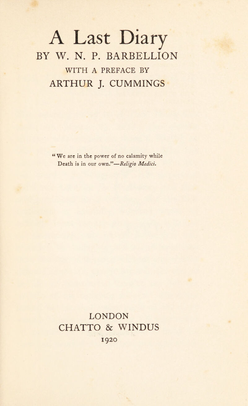 A Last Diary BY W. N. P. BARBELLION WITH A PREFACE BY ARTHUR J. CUMMINGS “ We are in the power of no calamity while Death is in our own.”—Religio Medici. LONDON CHATTO & WINDUS 1920