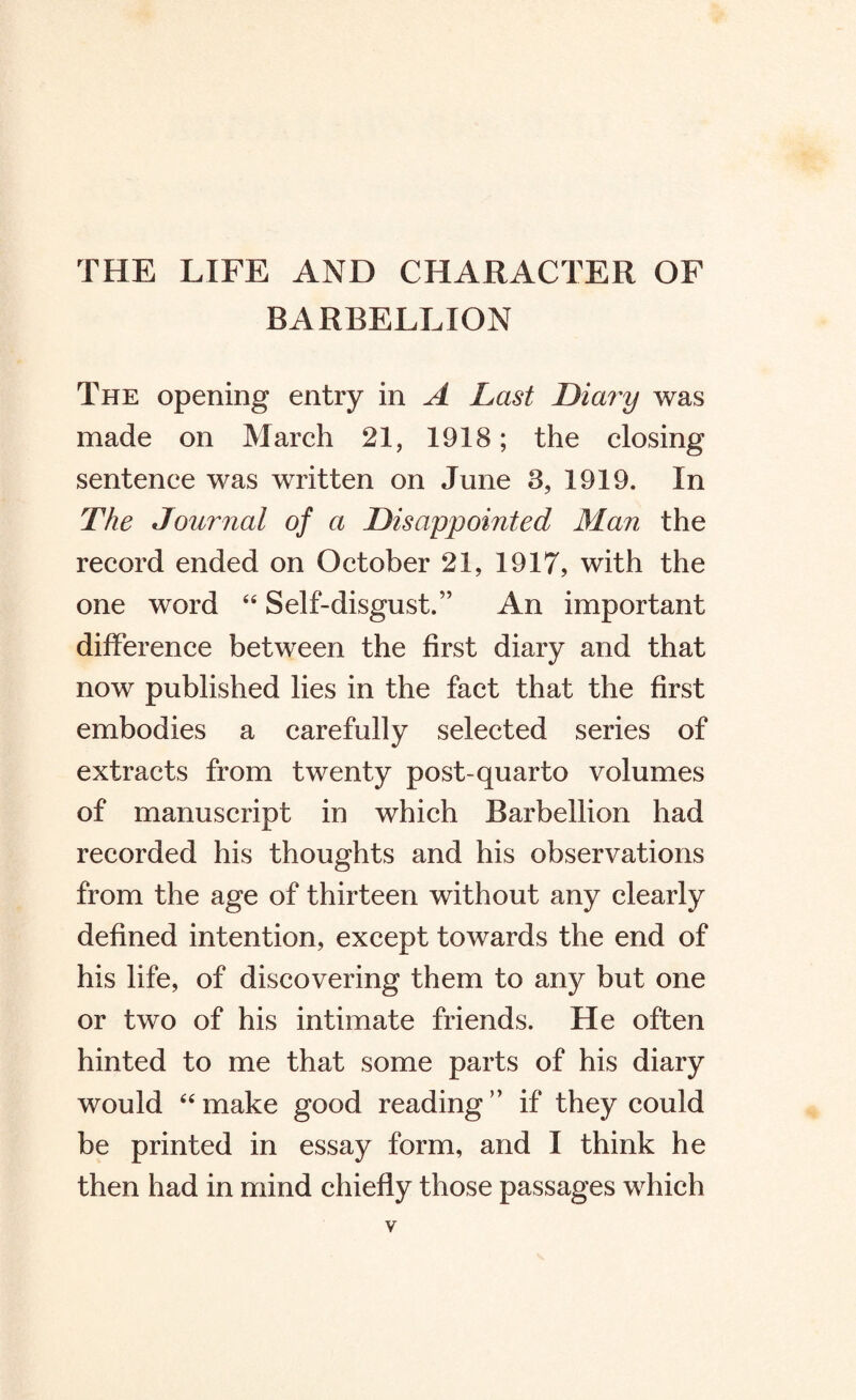 THE LIFE AND CHARACTER OF BARBELLION The opening entry in A Last Diary was made on March 21, 1918; the closing sentence was written on June 3, 1919. In The Journal of a Disappointed Man the record ended on October 21, 1917, with the one word 44 Self-disgust.” An important difference between the first diary and that now published lies in the fact that the first embodies a carefully selected series of extracts from twenty post-quarto volumes of manuscript in which Barbellion had recorded his thoughts and his observations from the age of thirteen without any clearly defined intention, except towards the end of his life, of discovering them to any but one or two of his intimate friends. He often hinted to me that some parts of his diary would 44 make good reading ” if they could be printed in essay form, and I think he then had in mind chiefly those passages which