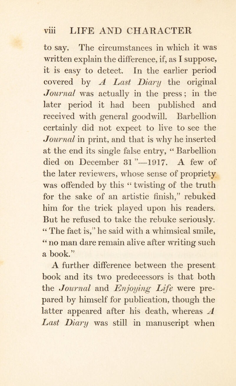 to say. The circumstances in which it was written explain the difference, if, as I suppose, it is easy to detect. In the earlier period covered by A Last Diary the original Journal was actually in the press ; in the later period it had been published and received with general goodwill. Barbellion certainly did not expect to live to see the Journal in print, and that is why he inserted at the end its single false entry, 44 Barbellion died on December 8155—1917. A few of the later reviewers, whose sense of propriety was offended by this 44 twisting of the truth for the sake of an artistic finish,” rebuked him for the trick played upon his readers. But he refused to take the rebuke seriously. 44 The fact is,” he said with a whimsical smile, 44 no man dare remain alive after writing such a book.” A further difference between the present book and its two predecessors is that both the Journal and Enjoying Life were pre¬ pared by himself for publication, though the latter appeared after his death, whereas A Last Diary was still in manuscript when