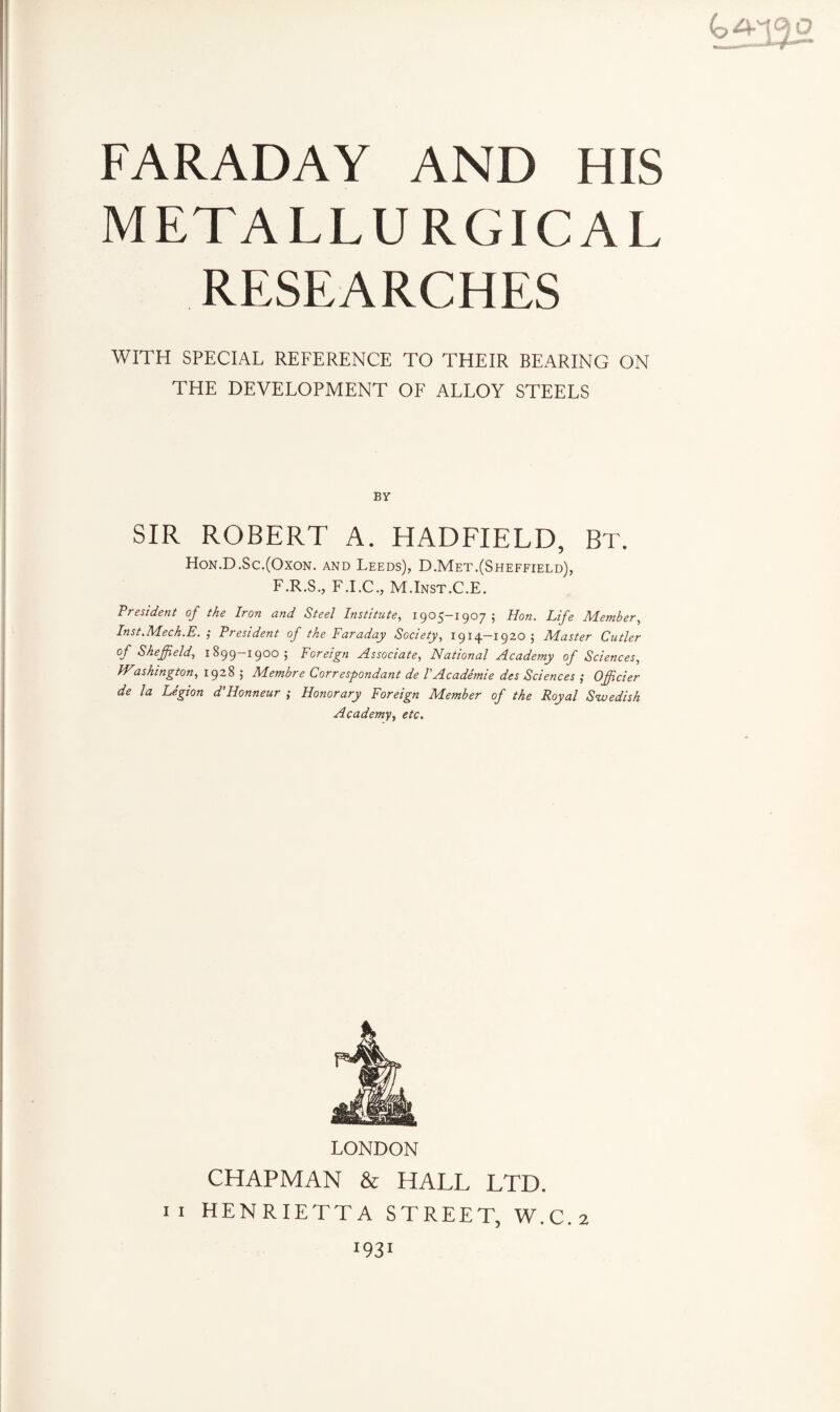 METALLURGICAL RESEARCHES WITH SPECIAL REFERENCE TO THEIR BEARING ON THE DEVELOPMENT OF ALLOY STEELS BY SIR ROBERT A. HADFIELD, Bt. Hon.D.Sc.(Oxon. and Leeds), D.Met.(Sheffield), F.R.S., F.I.C., M.Inst.C.E. President of the Iron and Steel Institute, 1905-1907; Hon. Life Member, Inst.Mech.E. ', President of the Faraday Society, 1914—1920 ; Master Cutler of Sheffield, 1899—1900; Foreign Associate, National Academy of Sciences, Washington, 1928 ; Membre Correspondant de VAcademie des Sciences ,* Officier de la Legion d’Honneur ; Honorary Foreign Member of the Royal Swedish Academy, etc. LONDON CHAPMAN & HALL LTD. 11 HENRIETTA STREET, W.C.2 I931