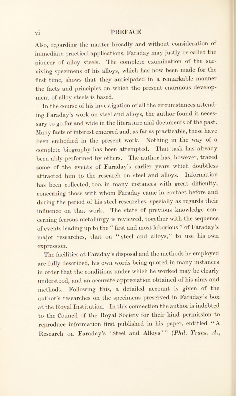 Also, regarding the matter broadly and without consideration of immediate practical applications, Faraday may justly be called the pioneer of alloy steels. The complete examination of the sur¬ viving specimens of his alloys, which has now been made for the first time, shows that they anticipated in a remarkable manner the facts and principles on which the present enormous develop¬ ment of alloy steels is based. In the course of his investigation of all the circumstances attend¬ ing Faraday’s work on steel and alloys, the author found it neces¬ sary to go far and wide in the literature and documents of the past. Many facts of interest emerged and, as far as practicable, these have been embodied in the present work. Nothing in the way of a complete biography has been attempted. That task has already been ably performed by others. The author has, however, traced some of the events of Faraday’s earlier years which doubtless attracted him to the research on steel and alloys. Information has been collected, too, in many instances with great difficulty, concerning those with whom Faraday came in contact before and during the period of his steel researches, specially as regards their influence on that work. The state of previous knowledge con¬ cerning ferrous metallurgy is reviewed, together with the sequence of events leading up to the “ first and most laborious ” of Faraday’s major researches, that on “ steel and alloys,” to use his own expression. The facilities at Faraday’s disposal and the methods he employed are fully described, his own words being quoted in many instances in order that the conditions under which he worked may be clearly understood, and an accurate appreciation obtained of his aims and methods. Following this, a detailed account is given of the author’s researches on the specimens preserved in Faraday’s box at the Royal Institution. In this connection the author is indebted to the Council of the Royal Society for their kind permission to reproduce information first published in his paper, entitled “ A Research on Faraday’s ‘Steel and Alloys’” (Phil. Trans. A.f