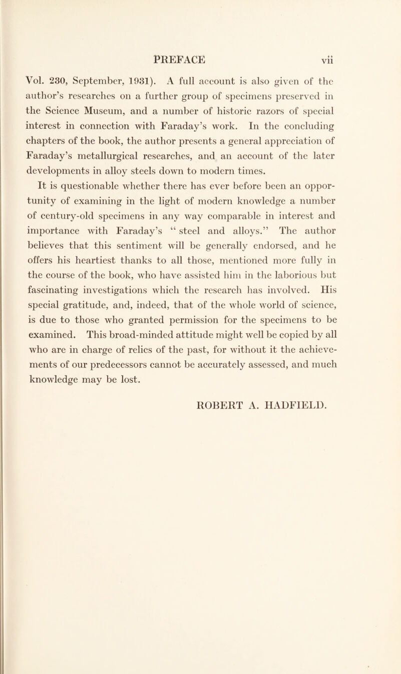 Vol. 230, September, 1931). A full account is also given of the author’s researches on a further group of specimens preserved in the Science Museum, and a number of historic razors of special interest in connection with Faraday’s work. In the concluding chapters of the book, the author presents a general appreciation of Faraday’s metallurgical researches, and an account of the later developments in alloy steels down to modern times. It is questionable whether there has ever before been an oppor¬ tunity of examining in the light of modern knowledge a number of century-old specimens in any way comparable in interest and importance with Faraday’s “ steel and alloys.” The author believes that this sentiment will be generally endorsed, and he offers his heartiest thanks to all those, mentioned more fully in the course of the book, who have assisted him in the laborious but fascinating investigations which the research has involved. His special gratitude, and, indeed, that of the whole world of science, is due to those who granted permission for the specimens to be examined. This broad-minded attitude might well be copied by all who are in charge of relics of the past, for without it the achieve¬ ments of our predecessors cannot be accurately assessed, and much knowledge may be lost. ROBERT A. HADFIEL1).