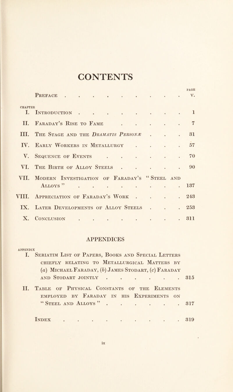 CONTENTS Preface ......... CHAPTER I. Introduction ........ II. Faraday’s Rise to Fame . III. The Stage and the Dramatis Persons IV. Early Workers in Metallurgy . . . . V. Sequence of Events ...... VI. The Birth of Alloy Steels . . . . . VII. Modern Investigation of Faraday’s “ Steel and Alloys ” ........ VIII. Appreciation of Faraday’s Work . IX. Later Developments of Alloy Steels X. Conclusion ........ APPENDICES APPENDIX I. Seriatim List of Papers, Books and Special Letters CHIEFLY RELATING TO METALLURGICAL MATTERS BY (a) Michael Faraday, (b) James Stodart, (c) Faraday and Stodart jointly ...... II. Table of Physical Constants of the Elements EMPLOYED BY FARADAY IN HIS EXPERIMENTS ON “ Steel and Alloys ” . Index ......... ix PAGE V. 1 7 31 57 70 90 187 243 253 311 315 317 319