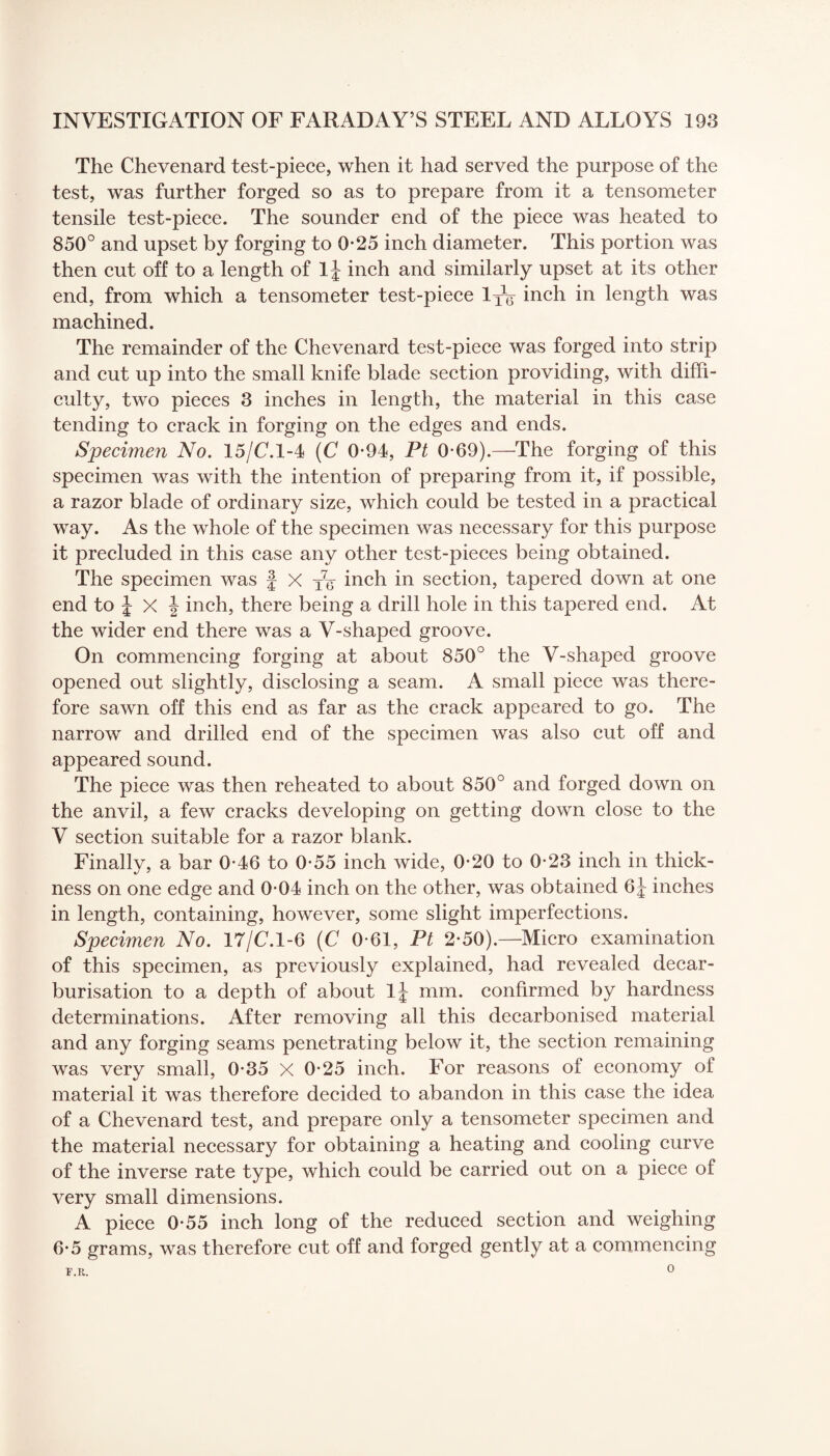 The Chevenard test-piece, when it had served the purpose of the test, was further forged so as to prepare from it a tensometer tensile test-piece. The sounder end of the piece was heated to 850° and upset by forging to 0-25 inch diameter. This portion was then cut off to a length of 1J inch and similarly upset at its other end, from which a tensometer test-piece 1XV inch in length was machined. The remainder of the Chevenard test-piece was forged into strip and cut up into the small knife blade section providing, with diffi¬ culty, two pieces 3 inches in length, the material in this case tending to crack in forging on the edges and ends. Specimen No. 15/C.1-4 (C 0*94, Pt 0-69).—The forging of this specimen was with the intention of preparing from it, if possible, a razor blade of ordinary size, which could be tested in a practical way. As the whole of the specimen was necessary for this purpose it precluded in this case any other test-pieces being obtained. The specimen was £ X xg- inch in section, tapered down at one end to £ X £ inch, there being a drill hole in this tapered end. At the wider end there was a V-shaped groove. On commencing forging at about 850° the V-shaped groove opened out slightly, disclosing a seam. A small piece was there¬ fore sawn off this end as far as the crack appeared to go. The narrow and drilled end of the specimen was also cut off and appeared sound. The piece was then reheated to about 850° and forged down on the anvil, a few cracks developing on getting down close to the V section suitable for a razor blank. Finally, a bar 0-46 to 0*55 inch wide, 0*20 to 0-23 inch in thick¬ ness on one edge and 0-04 inch on the other, was obtained 6£ inches in length, containing, however, some slight imperfections. Specimen No. 17/C.1-6 (C 0-61, Pt 2*50).—Micro examination of this specimen, as previously explained, had revealed decar¬ burisation to a depth of about l£ mm. confirmed by hardness determinations. After removing all this decarbonised material and any forging seams penetrating below it, the section remaining was very small, 0-35 X 0-25 inch. For reasons of economy of material it was therefore decided to abandon in this case the idea of a Chevenard test, and prepare only a tensometer specimen and the material necessary for obtaining a heating and cooling curve of the inverse rate type, which could be carried out on a piece of very small dimensions. A piece 0-55 inch long of the reduced section and weighing 6*5 grams, was therefore cut off and forged gently at a commencing