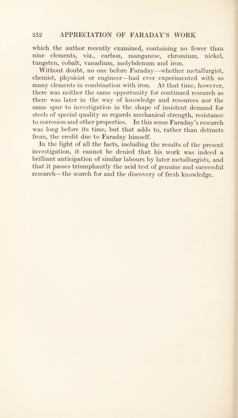 which the author recently examined, containing no fewer than nine elements, viz., carbon, manganese, chromium, nickel, tungsten, cobalt, vanadium, molybdenum and iron. Without doubt, no one before Faraday—whether metallurgist, chemist, physicist or engineer—had ever experimented with so many elements in combination with iron. At that time, however, there was neither the same opportunity for continued research as there was later in the way of knowledge and resources nor the same spur to investigation in the shape of insistent demand for steels of special quality as regards mechanical strength, resistance to corrosion and other properties. In this sense Faraday’s research was long before its time, but that adds to, rather than detracts from, the credit due to Faraday himself. In the light of all the facts, including the results of the present investigation, it cannot be denied that his work was indeed a brilliant anticipation of similar labours by later metallurgists, and that it passes triumphantly the acid test of genuine and successful research—the search for and the discovery of fresh knowledge.