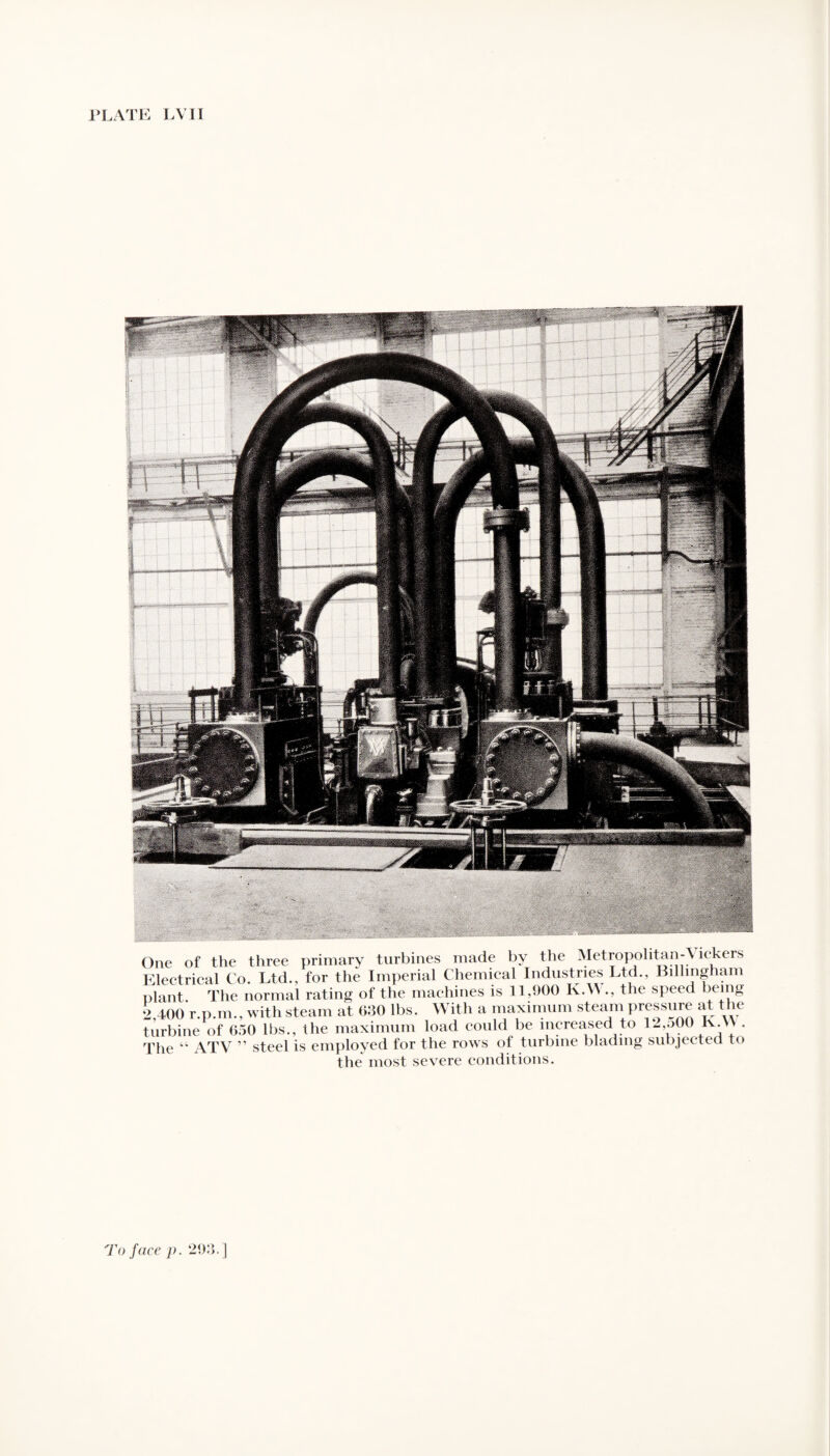 One of the three primary turbines made by the Metropolitan-^ ickers Electrical Co. Ltd., for the Imperial Chemical Industries Ltd., Billmgham plant. The normal rating of the machines is 11,900 K.W., the speed being 2,400 r.p.m., with steam at 630 lbs. With a maximum steam pressure at the turbine of 650 lbs., the maximum load could be increased to 12,o00 lv.\\ . The “ ATV ” steel is employed for the rows of turbine blading subjected to the most severe conditions.