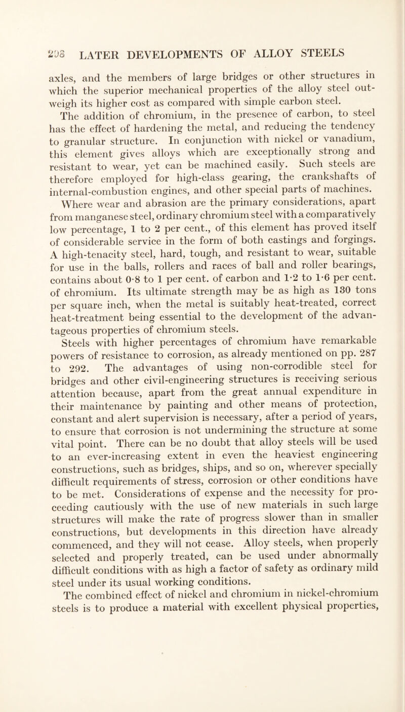 axles, and the members of large bridges or other structures in which the superior mechanical properties of the alloy steel out¬ weigh its higher cost as compared with simple carbon steel. The addition of chromium, in the presence of carbon, to steel has the effect of hardening the metal, and reducing the tendency to granular structure. In conjunction with nickel or vanadium, this element gives alloys which are exceptionally strong and resistant to wear, yet can be machined easily. Such steels are therefore employed for high-class gearing, the crankshafts of internal-combustion engines, and other special parts of machines. Where wear and abrasion are the primary considerations, apart from manganese steel, ordinary chromium steel with a comparatively low percentage, 1 to 2 per cent., of this element has proved itself of considerable service in the form of both castings and forgings. A high-tenacity steel, hard, tough, and resistant to wear, suitable for use in the balls, rollers and races of ball and roller bearings, contains about 0-8 to 1 per cent, of carbon and 1*2 to 1-6 per cent, of chromium. Its ultimate strength may be as high as 130 tons per square inch, when the metal is suitably heat-treated, correct heat-treatment being essential to the development of the advan¬ tageous properties of chromium steels. Steels with higher percentages of chromium have remarkable powers of resistance to corrosion, as already mentioned on pp. 287 to 292. The advantages of using non-corrodible steel for bridges and other civil-engineering structures is receiving serious attention because, apart from the great annual expenditure in their maintenance by painting and other means of protection, constant and alert supervision is necessary, after a period of years, to ensure that corrosion is not undermining the structure at some vital point. There can be no doubt that alloy steels will be used to an ever-increasing extent in even the heaviest engineering constructions, such as bridges, ships, and so on, wherever specially difficult requirements of stress, corrosion or other conditions have to be met. Considerations of expense and the necessity for pro¬ ceeding cautiously with the use of new materials in such large structures will make the rate of progress slower than in smaller constructions, but developments in this direction have already commenced, and they will not cease. Alloy steels, when properly selected and properly treated, can be used under abnormally difficult conditions with as high a factor of safety as ordinary mild steel under its usual working conditions. The combined effect of nickel and chromium in nickel-chromium steels is to produce a material with excellent physical properties,