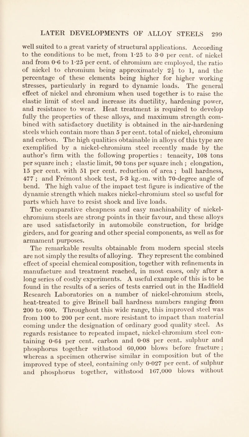 well suited to a great variety of structural applications. According to the conditions to be met, from 1-25 to 3*0 per cent, of nickel and from 0*6 to 1-25 per cent, of chromium are employed, the ratio of nickel to chromium being approximately 2j to 1, and the percentage of these elements being higher for higher working stresses, particularly in regard to dynamic loads. The general effect of nickel and chromium when used together is to raise the elastic limit of steel and increase its ductility, hardening power, and resistance to wear. Heat treatment is required to develop fully the properties of these alloys, and maximum strength com¬ bined with satisfactory ductility is obtained in the air-hardening steels which contain more than 5 per cent, total of nickel, chromium and carbon. The high qualities obtainable in alloys of this type are exemplified by a nickel-chromium steel recently made by the author’s firm with the following properties : tenacity, 108 tons per square inch ; elastic limit, 90 tons per square inch ; elongation, 15 per cent, with 51 per cent, reduction of area ; ball hardness, 477 ; and Fremont shock test, 5-3 kg.-m. with 70-degree angle of bend. The high value of the impact test figure is indicative of the dynamic strength which makes nickel-chromium steel so useful for parts which have to resist shock and live loads. The comparative cheapness and easy machinability of nickel- chromium steels are strong points in their favour, and these alloys are used satisfactorily in automobile construction, for bridge girders, and for gearing and other special components, as well as for armament purposes. The remarkable results obtainable from modern special steels are not simply the results of alloying. They represent the combined effect of special chemical composition, together with refinements in manufacture and treatment reached, in most cases, only after a long series of costly experiments. A useful example of this is to be found in the results of a series of tests carried out in the Hadfield Research Laboratories on a number of nickel-chromium steels, heat-treated to give Brinell ball hardness numbers ranging from 200 to 600. Throughout this wide range, this improved steel was from 100 to 200 per cent, more resistant to impact than material coming under the designation of ordinary good quality steel. As regards resistance to repeated impact, nickel-chromium steel con¬ taining 0*64 per cent, carbon and 0-08 per cent, sulphur and phosphorus together withstood 60,000 blows before fracture; whereas a specimen otherwise similar in composition but of the improved type of steel, containing only 0*027 per cent, of sulphur and phosphorus together, withstood 167,000 blows without
