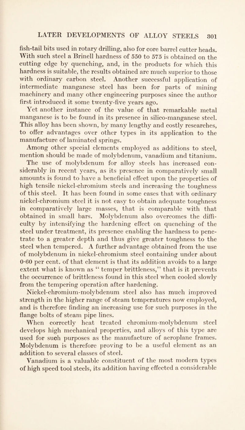 fish-tail bits used in rotary drilling, also for core barrel cutter heads. With such steel a Brinell hardness of 550 to 575 is obtained on the cutting edge by quenching, and, in the products for which this hardness is suitable, the results obtained are much superior to those with ordinary carbon steel. Another successful application of intermediate manganese steel has been for parts of mining machinery and many other engineering purposes since the author first introduced it some twenty-five years ago. Yet another instance of the value of that remarkable metal manganese is to be found in its presence in silico-manganese steel. This alloy has been shown, by many lengthy and costly researches, to offer advantages over other types in its application to the manufacture of laminated springs. Among other special elements employed as additions to steel, mention should be made of molybdenum, vanadium and titanium. The use of molybdenum for alloy steels has increased con¬ siderably in recent years, as its presence in comparatively small amounts is found to have a beneficial effect upon the properties of high tensile nickel-chromium steels and increasing the toughness of this steel. It has been found in some cases that with ordinary nickel-chromium steel it is not easy to obtain adequate toughness in comparatively large masses, that is comparable with that obtained in small bars. Molybdenum also overcomes the diffi¬ culty by intensifying the hardening effect on quenching of the steel under treatment, its presence enabling the hardness to pene¬ trate to a greater depth and thus give greater toughness to the steel when tempered. A further advantage obtained from the use of molybdenum in nickel-chromium steel containing under about 0-60 per cent, of that element is that its addition avoids to a large extent what is known as 44 temper brittleness,” that is it prevents the occurrence of brittleness found in this steel when cooled slowly from the tempering operation after hardening. Nickel-chromium-molybdenum steel also has much improved strength in the higher range of steam temperatures now employed, and is therefore finding an increasing use for such purposes in the flange bolts of steam pipe lines. When correctly heat treated chromium-molybdenum steel develops high mechanical properties, and alloys of this type are used for such purposes as the manufacture of aeroplane frames. Molybdenum is therefore proving to be a useful element as an addition to several classes of steel. Vanadium is a valuable constituent of the most modern types of high speed tool steels, its addition having effected a considerable