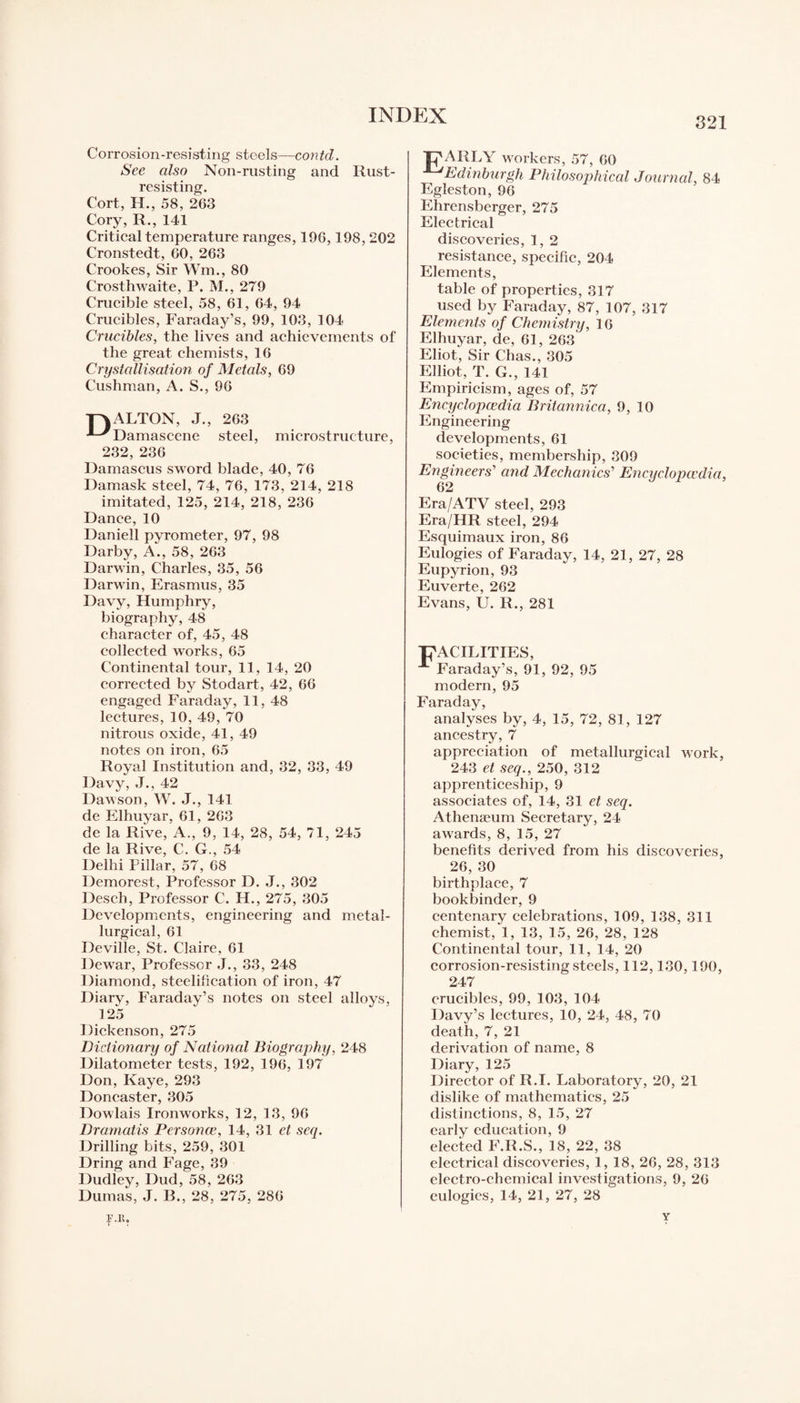 321 Corrosion-resisting steels—contd. See also Non-rusting and Rust- resisting. Cort, H., 58, 263 Cory, R., 141 Critical temperature ranges, 196,198, 202 Cronstedt, 60, 263 Crookes, Sir Wm,, 80 Crosthwaite, P. M., 279 Crucible steel, 58, 61, 64, 94 Crucibles, Faraday’s, 99, 103, 104 Crucibles, the lives and achievements of the great chemists, 16 Crystallisation of Metals, 69 Cushman, A. S., 96 ■pvALTON, J., 263 Damascene steel, microstructure, 232, 236 Damascus sword blade, 40, 76 Damask steel, 74, 76, 173, 214, 218 imitated, 125, 214, 218, 236 Dance, 10 Daniell pyrometer, 97, 98 Darby, A., 58, 263 Darwin, Charles, 35, 56 Darwin, Erasmus, 35 Davy, Humphry, biography, 48 character of, 45, 48 collected works, 65 Continental tour, 11, 14, 20 corrected by Stodart, 42, 66 engaged Faraday, 11, 48 lectures, 10, 49, 70 nitrous oxide, 41, 49 notes on iron, 65 Royal Institution and, 32, 33, 49 Davy, J., 42 Dawson, W. J., 141 de Elhuyar, 61, 263 de la Rive, A., 9, 14, 28, 54, 71, 245 de la Rive, C. G., 54 Delhi Pillar, 57, 68 Demorest, Professor D. J., 302 Desch, Professor C. H., 275, 305 Developments, engineering and metal¬ lurgical, 61 Deville, St. Claire, 61 Dewar, Professor J., 33, 248 Diamond, steelification of iron, 47 Diary, Faraday’s notes on steel alloys, 125 Dickenson, 275 Bielionary of National Biography, 248 Dilatometer tests, 192, 196, 197 Don, Kaye, 293 Doncaster, 305 Dowlais Ironworks, 12, 13, 96 Dramatis Personce, 14, 31 et seq. Drilling bits, 259, 301 Dring and Fage, 39 Dudley, Dud, 58, 263 Dumas, J. B., 28, 275, 286 F.It. T « Tj'ARLY workers, 57, 60 ^Edinburgh Philosophical Journal, 84 Egleston, 96 Ehrensberger, 275 Electrical discoveries, 1, 2 resistance, specific, 204 Elements, table of properties, 317 used by Faraday, 87, 107, 317 Elements of Chemistry, 16 Elhuyar, de, 61, 263 Eliot, Sir Chas., 305 Elliot, T. G., 141 Empiricism, ages of, 57 Encyclopaedia Britannica, 9, 10 Engineering developments, 61 societies, membership, 309 Engineers' and Mechanics'’ Encyclopaedia, 62 Era/ATV steel, 293 Era/HR steel, 294 Esquimaux iron, 86 Eulogies of Faraday, 14, 21, 27, 28 Eupyrion, 93 Euverte, 262 Evans, U. R., 281 , 92, 95 Faraday, analyses by, 4, 15, 72, 81, 127 ancestry, 7 appreciation of metallurgical work, 243 et seq., 250, 312 apprenticeship, 9 associates of, 14, 31 et seq. Athenamm Secretary, 24 awards, 8, 15, 27 benefits derived from his discoveries, 26, 30 birthplace, 7 bookbinder, 9 centenary celebrations, 109, 138, 311 chemist, 1, 13, 15, 26, 28, 128 Continental tour, 11, 14, 20 corrosion-resisting steels, 112,130,190, 247 crucibles, 99, 103, 104 Davy’s lectures, 10, 24, 48, 70 death, 7, 21 derivation of name, 8 Diary, 125 Director of R.I. Laboratory, 20, 21 dislike of mathematics, 25 distinctions, 8, 15, 27 early education, 9 elected F.R.S., 18, 22, 38 electrical discoveries, 1, 18, 26, 28, 313 electro-chemical investigations, 9, 26 eulogies, 14, 21, 27, 28 Y (FACILITIES, A Faraday’s, 91 modern, 95