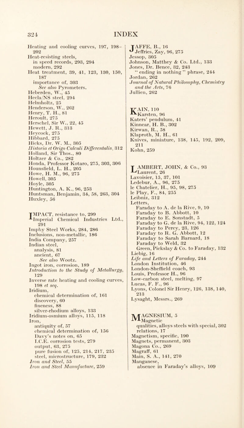 Heating and cooling curves, 197, 198- 202 Heat-resisting steels, in speed records, 293, 294 modern, 292 Heat treatment, 39, 41, 123, 130, 150, 187 importance of, 303 See also Pyrometers. Heberden, W., 45 Hecla/NS steel, 294 Helmholtz, 25 Henderson, W., 2G2 Henry, T. H., 81 Heroult, 275 Herschel, Sir W., 22, 45 Hewett, J. R., 313 Heycock, 275 Hibbard, 275 Hicks, Dr. W. M., 305 Historia et Origo Calculi Differentalis, 312 Holland, Sir Thos., 80 Holtzer & Co., 282 Honda, Professor Kotaro, 275, 303, 306 Hounsfield, L. H., 205 Howe, H. M., 96, 275 Howell, 305 Hoyle, 305 Huntington, A. K., 96, 253 Huntsman, Benjamin, 34, 58, 263, 304 Huxley, 56 TMPACT, resistance to, 299 A Imperial Chemical Industries Ltd., 291 Imphy Steel Works, 284, 286 Inclusions, non-metallic, 186 India Company, 257 Indian steel, analysis, 81 ancient, 67 See also Wootz. Ingot iron, corrosion, 189 Introduction to the Study of Metallurgy, 129 Inverse rate heating and cooling curves, 198 et seq. Iridium, chemical determination of, 161 discovery, 60 fineness, 88 silver-rhodium alloys, 133 Iridium-osmium alloys, 115, 118 Iron, antiquity of, 57 chemical determination of, 156 Davy’s notes on, 65 I.C.E. corrosion tests, 279 output, 63, 275 pure fusion of, 125, 214, 217, 235 steel, microstructure, 179, 232 Iron and Steel, 55 Iron and Steel Manufacture, 259 TAFFE, B., 16 ^ Jeffries, Zay, 96, 275 Jessop, 305 Johnson, Matthey & Co. Ltd., 133 Jones, Dr. Bence, 32, 243 “ ending in nothing ” phrase, 244 Jordan, 262 Journal of Natural Philosophy, Chemistry and the Arts, 76 Jullien, 262 T7 AIN, 110 -*-*-Karsten, 96 Eaters’ pendulum, 41 Kinnear, H. B., 302 Kirwan, R., 58 Klaproth, M. H., 61 Knives, miniature, 138, 145, 192, 209, 211 Kohn, 259 Lambert, john, & Co., 93 Laurent, 26 Lavoisier, 15, 37, 101 Ledebur, A., 96, 275 le Chatelier, H., 95, 98, 275 le Play, F., 84, 255 Leibniz, 312 Letters, Faraday to A. de la Rive, 9,10 Faraday to B. Abbott, 10 Faraday to E. Sonstadt, 5 Faraday to G. de la Rive, 94, 122, 124 Faraday to Percy, 23, 126 Faraday to R. G. Abbott, 12 Faraday to Sarah Barnard, 18 Faraday to Weld, 32 Green, Pickslay & Co. to Faraday, 132 Liebig, 16 Life and Letters of Faraday, 244 London Institution, 46 London-Sheffield coach, 93 Louis, Professor H., 96 Low-carbon steel, melting, 97 Lucas, F. F., 96 Lyons, Colonel Sir Henry, 126, 138, 140, 213 Lysaght, Messrs., 269 TVTAGNESIUM, 5 ^-‘•Magnetic qualities, alloys steels with special, 302 relations, 17 Magnetism, specific, 190 Magnets, permanent, 303 Magona Co., 269 Magraff, 61 Main, S. A., 141, 270 Manganese, absence in Faraday’s alloys, 109