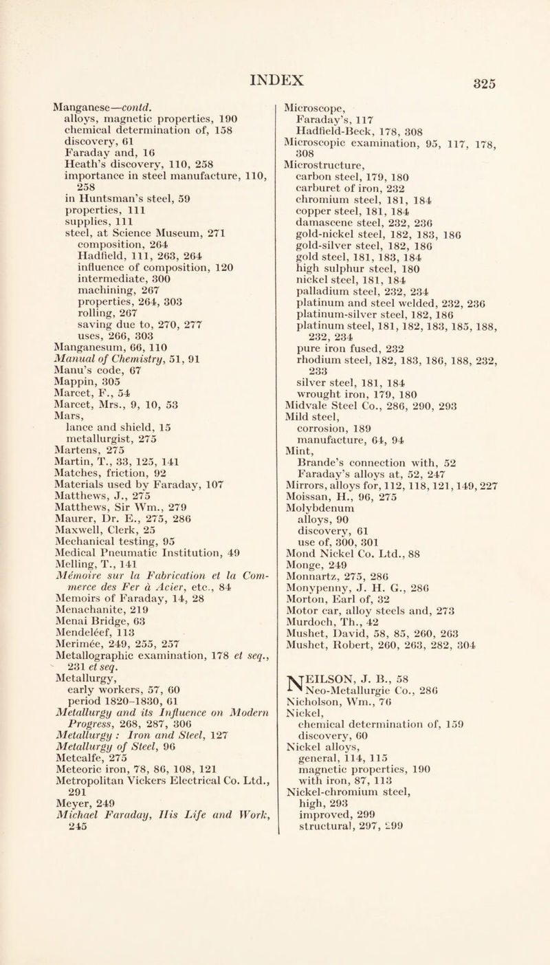 Manganese—contd. alloys, magnetic properties, 190 chemical determination of, 158 discovery, 61 Faraday and, 16 Heath’s discovery, 110, 258 importance in steel manufacture, 110, 258 in Huntsman’s steel, 59 properties, 111 supplies, 111 steel, at Science Museum, 271 composition, 264 Hadfield, 111, 263, 264 influence of composition, 120 intermediate, 300 machining, 267 properties, 264, 303 rolling, 267 saving due to, 270, 277 uses, 266, 303 Manganesum, 66, 110 Manual of Chemistry, 51, 91 Manu’s code, 67 Mappin, 305 Marcet, F., 54 Marcet, Mrs., 9, 10, 53 Mars, lance and shield, 15 metallurgist, 275 Martens, 275 Martin, T., 33, 125, 141 Matches, friction, 92 Materials used by Faraday, 107 Matthews, J., 275 Matthews, Sir Wm., 279 Maurer, Dr. E., 275, 286 Maxwell, Clerk, 25 Mechanical testing, 95 Medical Pneumatic Institution, 49 Melling, T., 141 Memoire sur la Fabrication et la Com¬ merce des Fer d Acier, etc., 84 Memoirs of Faraday, 14, 28 Menachanite, 219 Menai Bridge, 63 Mendeleef, 113 Merimee, 249, 255, 257 Metallographic examination, 178 et seq., 231 et seq. Metallurgy, early workers, 57, 60 period 1820-1830, 61 Metallurgy and its Influence on Modern Progress, 268, 287, 306 Metallurgy : Iron and Steel, 127 Metallurgy of Steel, 96 Metcalfe, 275 Meteoric iron, 78, 86, 108, 121 Metropolitan Vickers Electrical Co. Ltd., 291 Meyer, 249 Michael Faraday, IHs Life and Work, 245 Microscope, Faraday’s, 117 Hadfield-Beck, 178, 308 Microscopic examination, 95, 117, 178, 308 Microstructure, carbon steel, 179, 180 carburet of iron, 232 chromium steel, 181, 184 copper steel, 181, 184 damascene steel, 232, 236 gold-nickel steel, 182, 183, 186 gold-silver steel, 182, 186 gold steel, 181, 183, 184 high sulphur steel, 180 nickel steel, 181, 184 palladium steel, 232, 234 platinum and steel welded, 232, 236 platinum-silver steel, 182, 186 platinum steel, 181, 182, 183, 185, 188, 232, 234 pure iron fused, 232 rhodium steel, 182, 183, 186, 188, 232, 233 silver steel, 181, 184 wrought iron, 179, 180 Midvale Steel Co., 286, 290, 293 Mild steel, corrosion, 189 manufacture, 64, 94 Mint, Brande’s connection with, 52 Faraday’s alloys at, 52, 247 Mirrors, alloys for, 112, 118,121,149, 227 Moissan, H., 96, 275 Molybdenum alloys, 90 discovery, 61 use of, 300, 301 Mond Nickel Co. Ltd., 88 Monge, 249 Monnartz, 275, 286 Monypenny, J. H. G., 286 Morton, Earl of, 32 Motor car, alloy steels and, 273 Murdoch, Th., 42 Mushet, David, 58, 85, 260, 263 Mushet, Robert, 260, 263, 282, 304 lNjEILSON, J. B., 58 Neo-Metallurgie Co., 286 Nicholson, Wm., 76 Nickel, chemical determination of, 159 discovery, 60 Nickel alloys, general, 114, 115 magnetic properties, 190 with iron, 87, 113 Nickel-chromium steel, high, 293 improved, 299 structural, 297, 299