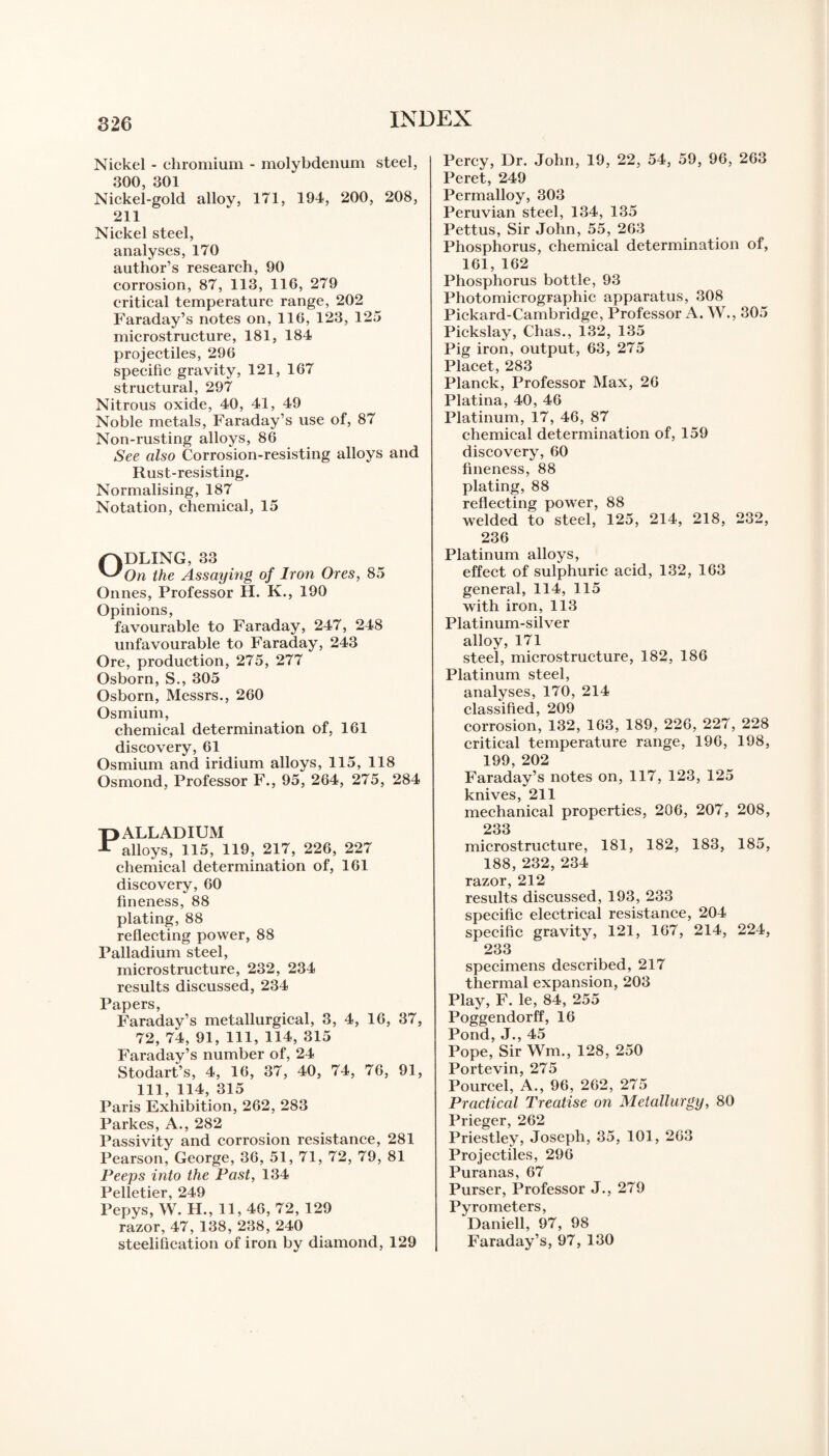 Nickel - chromium - molybdenum steel, 300, 301 Nickel-gold alloy, 171, 194, 200, 208, 211 Nickel steel, analyses, 170 author’s research, 90 corrosion, 87, 113, 116, 279 critical temperature range, 202 Faraday’s notes on, 116, 123, 125 microstructure, 181, 184 projectiles, 296 specific gravity, 121, 167 structural, 297 Nitrous oxide, 40, 41, 49 Noble metals, Faraday’s use of, 87 Non-rusting alloys, 86 See also Corrosion-resisting alloys and Rust-resisting. Normalising, 187 Notation, chemical, 15 ODLING, 33 On the Assaying of Iron Ores, 85 Onnes, Professor H. K., 190 Opinions, favourable to Faraday, 247, 248 unfavourable to Faraday, 243 Ore, production, 275, 277 Osborn, S., 305 Osborn, Messrs., 260 Osmium, chemical determination of, 161 discovery, 61 Osmium and iridium alloys, 115, 118 Osmond, Professor F., 95, 264, 275, 284 PALLADIUM alloys, 115, 119, 217, 226, 227 chemical determination of, 161 discovery, 60 fineness, 88 plating, 88 reflecting power, 88 Palladium steel, microstructure, 232, 234 results discussed, 234 Papers, Faraday’s metallurgical, 3, 4, 16, 37, 72, 74, 91, 111, 114, 315 Faraday’s number of, 24 Stodart’s, 4, 16, 37, 40, 74, 76, 91, 111, 114, 315 Paris Exhibition, 262, 283 Parkes, A., 282 Passivity and corrosion resistance, 281 Pearson, George, 36, 51, 71, 72, 79, 81 Peeps into the Past, 134 Pelletier, 249 Pepys, W. H., 11, 46, 72, 129 razor, 47, 138, 238, 240 steelification of iron by diamond, 129 Percy, Dr. John, 19, 22, 54, 59, 96, 263 Peret, 249 Permalloy, 303 Peruvian steel, 134, 135 Pettus, Sir John, 55, 263 Phosphorus, chemical determination of, 161, 162 Phosphorus bottle, 93 Photomicrographic apparatus, 308 Pickard-Cambridge, Professor A. W., 305 Pickslay, Chas., 132, 135 Pig iron, output, 63, 275 Placet, 283 Planck, Professor Max, 26 Platina, 40, 46 Platinum, 17, 46, 87 chemical determination of, 159 discovery, 60 fineness, 88 plating, 88 reflecting power, 88 welded to steel, 125, 214, 218, 232, 236 Platinum alloys, effect of sulphuric acid, 132, 163 general, 114, 115 with iron, 113 Platinum-silver alloy, 171 steel, microstructure, 182, 186 Platinum steel, analyses, 170, 214 classified, 209 corrosion, 132, 163, 189, 226, 227, 228 critical temperature range, 196, 198, 199, 202 Faraday’s notes on, 117, 123, 125 knives, 211 mechanical properties, 206, 207, 208, 233 microstructure, 181, 182, 183, 185, 188, 232, 234 razor, 212 results discussed, 193, 233 specific electrical resistance, 204 specific gravity, 121, 167, 214, 224, 233 specimens described, 217 thermal expansion, 203 Play, F. le, 84, 255 Poggendorff, 16 Pond, J., 45 Pope, Sir Wm., 128, 250 Portevin, 275 Pourcel, A., 96, 262, 275 Practical Treatise on Metallurgy, 80 Prieger, 262 Priestley, Joseph, 35, 101, 263 Projectiles, 296 Puranas, 67 Purser, Professor J., 279 Pyrometers, Daniell, 97, 98 Faraday’s, 97, 130