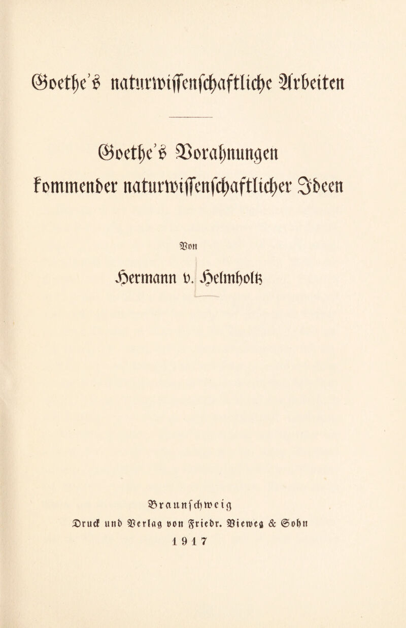 ©oetfK^ natmit)tfcnfd)aftltd)c Arbeiten ©oet^e’S Vorahnungen fommenber natimnifenfchaftlicher 3b een Von ^ermann 0, £e(mf)olfc SÖraunfcfytoetcj £)rucf unb Verlag non ftriebr. Vterceg & ©obn 19 17