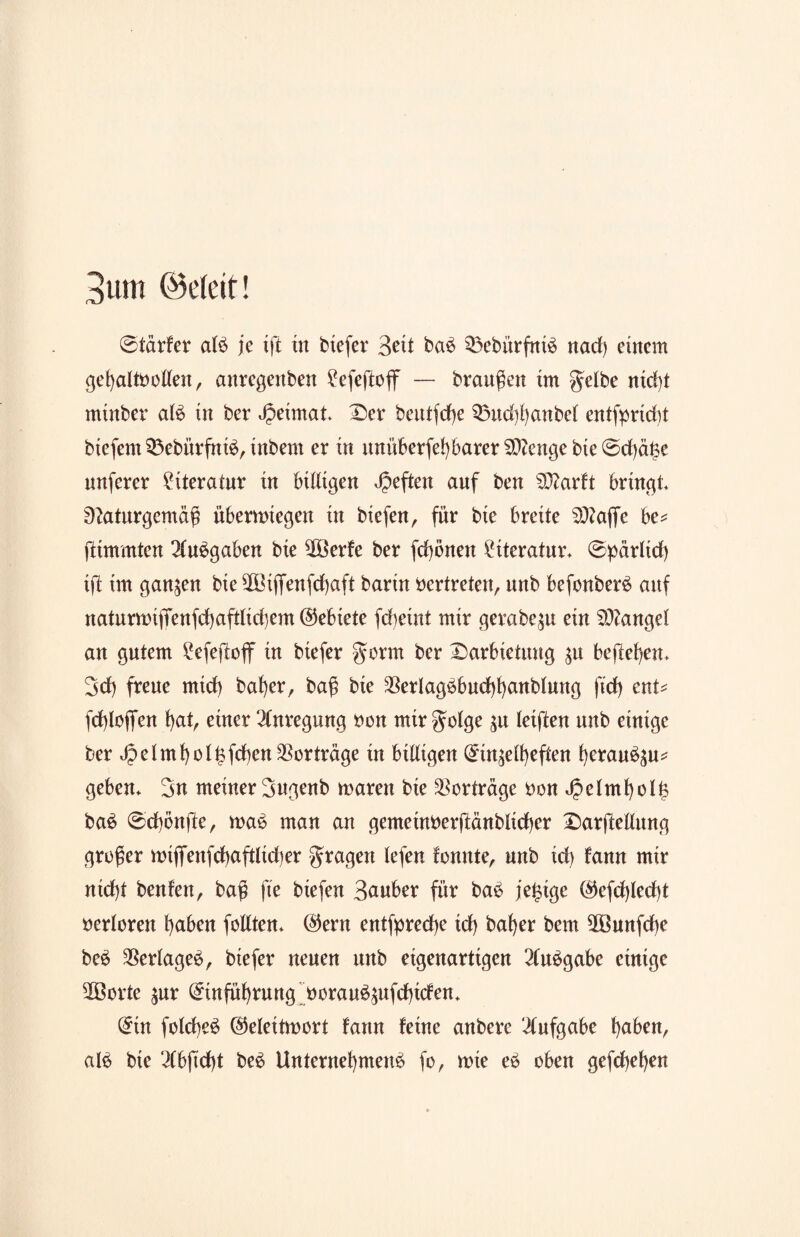 3um ©eteit! @tdrfer alb je ijt in biefer 3eit bab Q3ebürfntd nad) einem gehaltvollen, anregenden £efeftoff — braunen tm gelbe nicht minder alb in ber Heimat Ser betttfrf>e 33ud)hanbel entfprtdtf btefem 33ebürfntb, indem er in itnüberfehbarer Stenge bte @d)ä£e nnferer Literatur in billigen heften auf ben SDtarft bringt Naturgemäß übermiegen in hießen, für bte breite SO?affe be* fttmmten 2lu$gaben bte $öerfe ber fd)önen Literatur* @pärltd) ijt tm ganzen bte 90ßtfienfd)aft barin vertreten, unb befonberb anf natnmnjTenfd)aftlid}em (Gebiete fdteint mir geradezu ein Mangel an gutem 2efejtoff in biefer gorm ber Sarbietung $u befielen* 3d) freue mtd) daher, baß bte $erlagbbud)hanblung ftd) ent* fchloflen l)at, einer Anregung von mir golge $u leiften unb einige ber J?elmf)ol£fd)en Vorträge in billigen Ein^elheften beraub^u* geben* 3n meiner 3ngenb maren bie Vorträge Don i£elmholf> bab ®d)bnjte, mab man an gemetnverjtänblicber Sarjtellung großer mifienfcbaftltcher gragen lefen fomtte, unb id) fann mir nicht benfen, baß fte btefen Sauber für bab jetzige l$efd)led)t verloren haben feilten* E)ern entfpredje id) daher bem $öunfd)e beb $erlageb, biefer neuen unb eigenartigen 2lubgabe einige 5Öorte $ur Einführung voraub^ttfebiefen* Ein folcheb Etelettmort fann feine anbere ilufgabe haben, alb bte 3(bftd)t beb Unternehmend fo, wie eb oben gefchehen