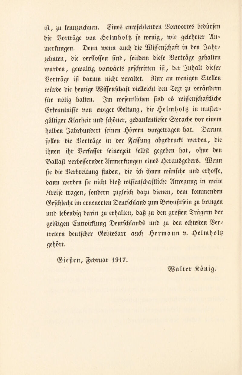 ift, ;u tcnn^eidwen. @ine£ empfet)lenben Vorworte^ bebürfert bie aSortrd^c t>on £elmt)ot£ fo wenig, wie gelehrter ‘2ln* Wertungen. £>emt wenn aud) bte 5öi(Ten(d)aft in ben 3at)r^ ahnten, bte »erflofjen ftnb, feitbem btefe Vorträge gehalten würben, gewattig oorwärfö gekritten tft, ber 3nt>att biefer Vorträge ijl barimt nid)t veraltet* dlnt an wenigen 0tctlen würbe bie heutige 10ßtffertfrf)aft metletdjt ben £e£t $u oeränbern für nötig galten. 3m wefenftid)en ft'nb e£ wtflfcnfd)aftltd>c (*rfenntnijTc non ewiger Geltung, bie Jpelmt)ott3 in mufter* gültiger $lart)eit nnb fd)öiter, gebantentiefer 0prad)e nor einem fyatben 3cit)rt)unbert feinen Hörern norgetragen t)at. £>arum fetten bte Vertrage in ber Raffung abgebruett werben, bie it)ncn ibr Verfaffer femer^eit felbft gegeben t)at, ohne ben Söaltaft nerbeflrerttber2tnmerfungen etne$ J5erau$geber6. 5öemt ft'e bie Verbreitung finbett, bie id) if)nen wünfebe nnb erhoffe, bann werben ft'e ntd)t bto$ wijfenfd)afttid)e Anregung in weite Greife tragen, fonbern ^ngtetd) ba$u bienen, bem fommenben @efd)tecbt im erneuerten Deutfcfytanb jum 33ewu$tfein $u bringen nnb lebenbig bartn $u ermatten, baß $u ben großen Fragern ber geizigen dntwtcflung £>eutfd)tanb6 mtb $u ben edjteften Ver* tretern beutfd)cr @etfte$art and) Hermann o. J?etmt)otfe gehört. ©teßen, gtbruar 1917. Gatter $öntg.