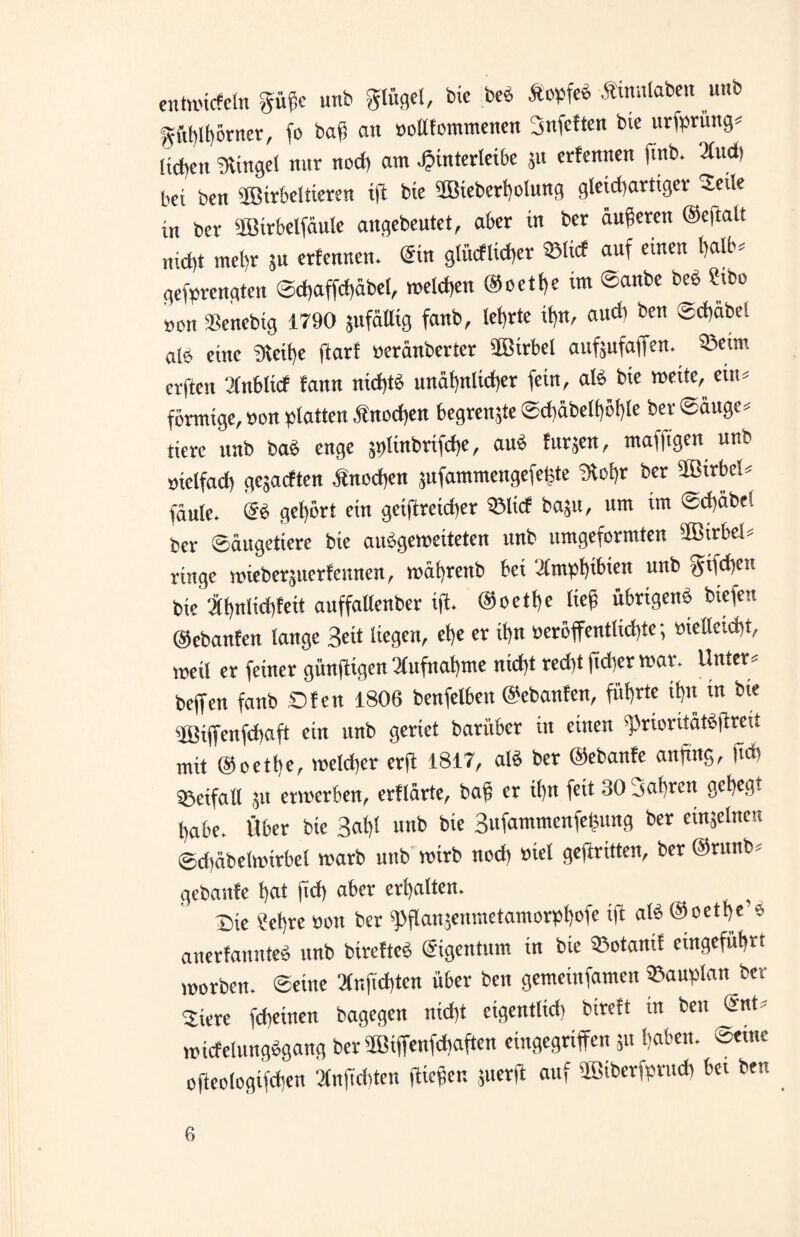 entwickeln güge unb glügel, bic beb Äopfeb Äinnlaben unb «ftblbörnct, fo bag au »ottfommenen Snfeften bic urfprüng« liefen ginget nur nod) am Jjinterleibe ;u crlenncn ftnb. 2fud) bet ben Wirbeltieren ifi bie Wieberholung gleichartiger Seile in ber Wirbelfäule angebeutet, aber in ber äußeren ©eflalt nicht mehr 5u erfenncn. ©in g(ücflid)er ©IW auf einen halb« gemengten @d>affd)äbel, welchen @oetf)e im ©anbe beb Stbo »on Senebig 1790 jufäUig fanb, lehrte if)n, audi ben edjabei alb eine «Reihe ftarf »eränberter Wirbel aufgufaffen. ©etm erfteit Sfnbticf fann nichts unähnlicher fein, alb bie wette, ein« förmige, »on platten .ftnodten begrengte ©diäbelböhle bev Säuger tierc unb bab enge 5t>linbrifd)e, aub Jürgen, maffigen unb öielfad) gegaeften .ftnedien gufammengefetjte 9tohr ber Wirbel« faule, ®b gehört ein gciftreid)er ©lief baju, um im ©chäbel ber Säugetiere bie aubgemeiteten unb umgeformten Wirbel« ringe wieberguerfennen, wätjrenb bei 'J(mpt)ibien unb gtfdjen bie Jff>nlict)feit auffaUenber ifi. ©octbe lieg übrigenb biefen ©ebanfen lange Seit liegen, etje er it>n »eröffentlidjte; »ielleicht, weil er feiner günftigen Aufnahme nid)t red)t ftcl-cr war. Unter« beffen fanb Ofen 1806 benfelbeit ©ebanfen, führte ihn in bie Wiffenfchaft ein unb geriet barüber in einen sprioritätbfireit mit ©oetlte, welcher erft 1817, alb ber ©ebanfe anftng, jtd) SBeifall gu erwerben, erflärte, bag er ihn fett 30 Sahren gehegt habe. Über bie Sah! unb bie Sufammenfegung ber etngelnen @d)äbe(wirbel warb unb wirb nod) inet gekritten, ber ©runb« gebaute hat fid) aber erhalten. _ _ Oie ?ef)re »ott ber ^flangenmetamorpl)ofc $ alb ©oethe e> anerfaunteb unb birefteb Eigentum in bie ©otanif eingeführt worben, ©eine 3fnftd)ten über ben gemeinfamen Bauplan ber 5iere fcheinett bagegen nicht etgentlid) btreft in beit ©nt« wtcfelungbgang ber Wiffenfchaften eingegriffen gu haben, ©eine ofieologifdjen 3fnjid)ten fliegen guerft auf Wiberfprueh bet bett