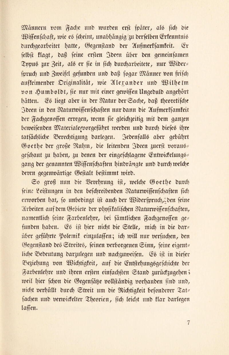 Scannern vom gad)c unb mürben erft fpäter, alß ftd) bie ÜBiffenfdiaft, mie e£ fd)etnt, unabhängig 'zu berfelben ©rfenntniä burcbgearbeitet hatte, ©egenftanb ber 2Cufmerffamfeit. ©r felbff flagt, baß (eine erften 3been über ben gemetnfamen $npu$ zuv 3eit, al£ er fte in ftd) burebarbettete, nur ffBiber* fprncb unb 3u>eifel gefunben unb baß fogar Männer von frifd) auffetmenber Originalität, rote ^Tlejranber unb SßBilbelm von Jpumbolbt, fte nur mit einer gerotffen Ungebulb angebort batten. ©3 liegt aber in ber 9?atur ber ©ad)e, baß tbeoretifd)e 3beett in ben 9?aturrotffenfd)aften nur bann bie 2(ufmerffamfeit ber Facbgen offen erregen, roenn fte gleichzeitig mit bent ganzen beroeifenben SDtateriaiervorgeführt roerben unb burd) biefeö ihre tatfädffiche Berechtigung barlegen. 3ebenfall£ aber gebührt ©octf)e ber große 3tuf)m, bie leitenben 3been zuerjt vorauf* gefdjaut zu haben, zu benen ber eingefd)lagene ©ntroüfelungö* gang ber genannten ffBiffenfdjaften hiubräugte unb burd)roeld)c beten gegenroärttge ©eftalt beftimmt roirb. @0 groß nun bie Verehrung ift, roetd)e ©oethe burd) feine Stiftungen in ben befebretbenben 9?aturrotffenfd)aften ftch erworben hat, fo unbebtngt ift and) ber ffÖiberfprud),:ben feine Arbeiten auf bem©ebiete ber phvfdalifdhen 9?aturroiffenfcbaften, namentlich feine Farbenlehre, bei fämtlicben Fachgenoffen ge* funben haben. ©£ ift hiev nicht bie ©teile, mid) tu bie bar* über geführte ^olemtf einzulaffen; ich rotll nur verfuchen, ben ©egenffanb be$ ©treite£, feinen verborgenen ©inn, feine eigent* lidte Bebeutung barzulegen unb nachzuroeifen. ©ß ift in biefer Beziehung von ffßid)tigfett, auf bie ©ntftehung$gefdnd)te ber Farbenlehre unb ihren erften einfad)ffen ©taub zurüdzugehen i weil hier febon bie ©egenfä^e vollftänbig vorhanben ftnb unb, nicht verhüllt burd) ©treit um bie 9tid)tigfeit befonberer ZaU fachen unb verroidelter £l)evvien, ftd) letd>t unb Har barlegen laffen.