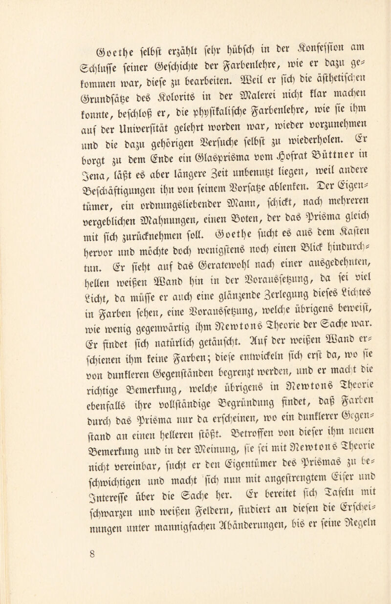 ©oeitfe fel&fi erzählt fel)r t)übfd) in ber Äonfefjton am £d)(uffe feiner @efd)id)te ber gatbenlef)re, mie er bajit ge« fommen mar, tiefe ju bearbeiten. 2Beil er fict) tote äftfetifdjen ©runbfäge beb Äolorttb in ber SOJalerei nict)t ttar machen tonnte, befd)log er, bie pt)i)fitatif(t)e garbcnlef)re, mte fte ihm auf ber Unmerfität gelehrt morben mar, mieber »or$unet)men unb bie bagu gehörigen SBerfttcfe felbft ju mteberfjelen. Er borgt jtt bem Enbe ein ©labpribma »om Jöofrat ©üttner in 3ena, lägt eb aber längere Seit unbenutzt liegen, mei! anbere ©efcbäftigungen ifjn «on feinem 2?orfa£e ablenten. ©er Eigen« tümer, ein orbmtngbltebenber SOiann, fdgeft, itacli mehreren »ergebltcfjen 3)tal)nungen, einen ©oten, ber bab «pribma gietd) mit ftd) 5urücfnet)men foll. ©oetfje fudjt eb aub bem Äaften t)er»or unb mcdjte bod) menigftenb nod) einen ©lief hinburd;« tun. Er |iel)t auf bab ©eratemof)! nad) einer aubgebefjnteu, gellen meigen 2Banb t)in in ber SScraubfe^ung, ba fei »iel ?id)t, ba muffe er and) eine glänjenbe Setlegung biefeb Sftd teb in garben fetjeu, eine SBoraubfegung, meldje übrigenb betreib, mie mentg gegenmärtig tl)m ERemtcnb ©beerte ber «sadie mar. dt ftnbet ftd) natürlich getäufdjt. 3tuf ber meigen ffianb er« fdjienen il)tn feine garben; biefe entmicfeln fidt erft ba, mo fte »on bunfleren ©egenflänben begrenjt merben, unb er mad t bie ridjtige ©emerfung, melche übrigenb in aiemtonb ©beerte ebenfallb tf)re »ollfiänbige ©egrünbung ftnbet, bag garten burd) bab giribma nur ba erfdjetnen, mo ein bunflerer ©egen« ftanb an einen helleren flögt, ©etroffen »01t biefer ifm neuen ©emerfung unb itt ber SDIetnung, fte fei mit 9lemtonc> ©beerte nid)t »ereinbar, fncf)t er ben Eigentümer beb fribmab 51» te« fdjmidjtigen unb mad)t ftd) nun mit angeftrengiem Eifer unb Sntereffe über bie ©ad;e l)er. Er bereitet ftd) -tafeln mit fdimarjett uttb meigett gelbern, flubiert an biefett bie Ena tu nttttgen unter mannigfadiett llbänberuttgett, bis er feine Dlegeltt