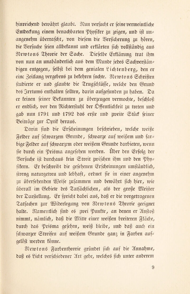 hinretchenb bemährt glaubt* 9hm oerfud)t er ferne »ermeintlidbe l£ntbecfung einem benachbarten ^%ftfer gn geigen, nnb ift un* angenehm überrafd)t, non btefern bie 23erft'd)erung $u h^«/ bie 2}erfud)e feien allbefannt nnb erflärten ftch bollftänbig aue> NemtonS Df)eorte ber ©ad)e* Diefelbe (£rflärung trat ihm non nun an nnabänbertid) au$ bem SNunbe jebe6 ©achberjMtt^ bigen entgegen, felbft bei bem genialen ?td)tenberg> ben er eine Setdang »ergebend $u belehren fud)te* Nemtonä ©chrtften ftubierte er nnb glaubte bie ^rugfchlüjfe, rnelche ben @rttnb be$ 3rrtum$ enthalten fotiten, barin aufgefnnben $u haben* Da er feinen feiner ^Mannten 31t überzeugen nermod)te, befd)loß er enblid), nor ben 9vid)terfiuhl ber £)ffentlid)feit zu treten nnb gab nun 1791 nnb 1792 ba£ erfte nnb zweite ©tücf feiner Beiträge gvtr Dpttf herauf* Darin ftnb bie @rfd)einungen befchrteben, me(d)e rneiße gelber auf fchmar^em @nmbe, fchmar^e auf meinem nnb far* bige gelber auf fchmar^em ober metßem @runbe barbieten, menn »* fte burd) ein ^)ri$ma angefehen merben* Uber ben Erfolg ber SSerfucbe iffc burd)au£ fein ©trett ^mifchen ihm unb ben ^>1)9* ft'fern* Orr befchreibt bie gefehenen @rfd)einungen urnftänblich, ftreng naturgetreu unb lebhaft, orbnet fte in einer angenehm Zit überfehenben sIöeife zufammen unb bemäf)rt ftd) f)xer, mie überall im Gebiete be£ $atfäd)lidjen, al$ ber große Sftetjter ber Darstellung* dx fprid)t babei au6, baß er bie uorgetragenen 2atfad)en jur ^Btberlegnng oon Nemtonö Df)eorte geeignet halte* Namentlich ftnb e£ ^mei fünfte, an benen er 2lnftoß nimmt, nämlich, baß bie SOcitte einer meißen breiteren glädje, burd) ba6 ^ri^rna gefehen, meiß bleibe, unb baß and) ein fd mar$er ©treifen auf meißem @runbe ganz in garben auf* gelbft merben fonne* NerotonS garbentheorie grünbet ft'd) auf bie Einnahme, baß eä Steht oerfdßebener 2Crt gebe, meld)e3 ft'd) unter anberem