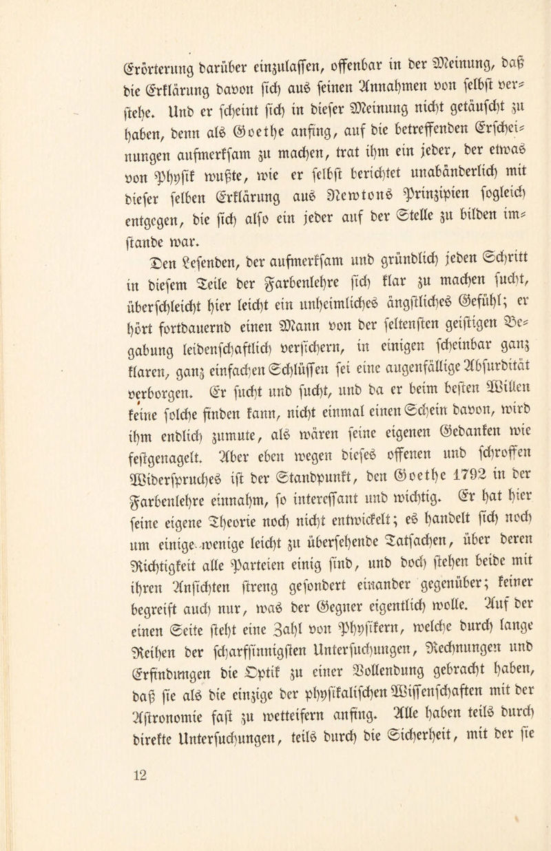 (Erörterung barüber ein^ulaffen, offcn6cir in ber Meinung, bau bic (Erflärung banon ftd> au£ feinen Annahmen non fclbft oer* gebe* Unb er fcheint ftcf) in biefer Meinung nicht getäufdü $u haben, benn aB @oetl)e anftng, anf bie betreffenben Qrrfdjet* nungen aufmerffam $u machen, trat if)m ein jeher, ber etmaS non q%ftf muffte, wie er felbft berichtet unabänberltcf) mit biefer felben (Erflärung au$ RemtonS ^rin$ipien fogleid) entgegen, bie ftcf) atfo ein jeber anf ber Steife &u hüben int ftanbe war* Den £efenben, ber aufmerffam unb grünblich jeben Schritt in biefem Deile ber Farbenlehre ftd) ftar $u machen fndit, überfd)feid)t f)ier leicht ein unheimliche^ ängfHtcheS @efnf)f; er fyort fortbanernb einen 5D?ann non ber feltenjten geijtigen 33e* gabung leibenfchaftltd) nerjtd)ern, in einigen )d)einbat gau; flaren, gan^ einfachen Schlüffen fei eine augenfällige 2lbfurbität »erborgen* (Er fnd)t unb fud)t, unb ba er beim beffen Bitten feine folcbe ftnben fann, nid)t einmal einen Schein banon, mirb if)tn enbfid) pmute, aB mären feine eigenen ©ebanfen mie feffgenagelt Tiber eben megen biefe$ ebenen unb fd)roffen 9ßöiberfprud)e$ iff ber Stanbpunft, ben @oetf)e 1792 in ber Farbenlehre entnahm, fo intereffant unb midfftg* (Er f)at f)ter feine eigene Theorie nod) nid)t entmicfelt; e$ f)anbeft ftd) nodi nnt einige-menige letd)t $u überfel)ettbe Datfacheu, über bereu mid)tigfeit alle fanden einig ftnb, nnb bod) ffef)en beibe mit ifjren 2Cnjtd)ten flreng gefonbert etnanber gegenüber; feiner begreift and) nur, ma$ ber Gegner eigentlich »olle. Tluf ber einen ©eite fleht eine 3al)l non ^jtfern, meld)e bnrd) lange Rethen ber fdjarfjtnnigffen Unterfud)ungen, Rechnungen unb (Erfmbmtgen bie £>ptif ;u einer $ollenbung gebracht haben, ba@ fte aB bie einige ber pt)t)ftfalifdf)en ffßtffenfchaften mit ber Agronomie faft ;u metteifern anftng* Tille haben teiB bnrd) birefte llnterfnd)ungen, teiB bnrd) bie Sicherheit, mit ber fte