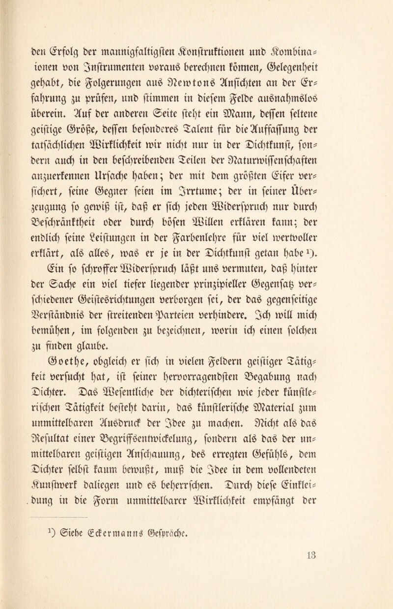 freu Erfolg ber mannigfaltigsten äi'ongrufttonen unb ,fombina* tonen non Sugrumenten boraiB beregnen fbmten, (Gelegenheit gehabt, bie golgerungen aiB 9lemton3 2lnftd)ten an ber dx* fafyrung zu prüfen, unb ftimmen tn btefem gelbe au$naf)m£lo£ überetn. 2(uf ber anberen ©eite fleht ein Sftann, beffen feltene getflige @rbge, beffen befonbere£ Talent für bie 2fuffaffung ber tatfdd)ltd)en SOötrflidgeit wir ntd)t nur tu ber Dtdgfung, fon* bern aud) tu ben befd)retbenben teilen ber Siaturwigenfcgaften anzuerfennen Urfad)e fyaben; ber mit bern größten (Eifer Der* ftdjert, ferne @egner feien im Svrtume; ber tn feiner Über* Beugung fo genug ig, bag er ftd) jeben ^Oßtberfprnd) nur burd) 53efcf)ränftl)eit ober burd) böfen slÖillen erflären fann; ber enbltd) feine Neigungen tn ber garbenlel)re für Diel wertboller erflärt, aB alleö, wa£ er je in ber Xidgfung getan fyabe1). (Ein fo fcgroffer ^Btberfprud) lägt un£ nermuten, bag hinter ber ©ad)e ein Diel tiefer Itegenber prinzipieller @egenfa§ Der* fduebener ©eige£rid)tungen Derborgen fei, ber ba6 gegenfeitige 23crgänbnB ber grettenben Parteien Derlgnbere. 3d) will mid) bemühen, im folgenbett zu bezeid)uen, worin id) einen folcgen Zu gnben glaube. (Goethe, obgleich er ftd) in Dielen gelbem geigtger 3:ätig* feit Derfudg hat, tg feiner l)ernorragenb)ten Begabung nad) X)id)ter. 2)a£ $Öefentlid)e ber bid)terifd)en wie jeber füngle* rifd)en Sätigfeit befiehl barin, ba6 fünfllerifche Material zum unmittelbaren 2lubbrucf ber 3bee zu macgen. 0?id)t aB ba$ Btefultat einer Q3egriflBentwtdelung, fonbern aB ba$ ber un* mittelbaren geiftigen 3lnfd)auung, be£ erregten @efül)B, bern Dichter felbfl faum bewugt, mug bie 3bee tn bern Dollenbetett jhtngwerf baltegen unb e$ bef)errfd)en. Durd) btefe (Etnflet* . bung in bie gorm unmittelbarer süöirflid)feit empfängt ber a) @iebe €dermannt ©efpräcbe.