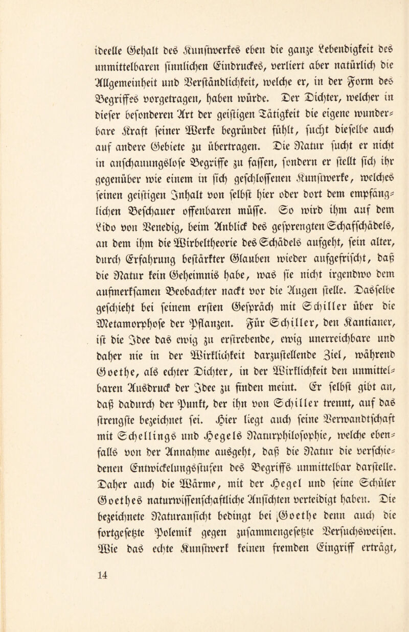 ibeelle @el)alt be£ &unftwerfe$ eben bie gange £ebenbigfeit bee unmittelbaren (tunlichen @inbrutfe£, verliert aber natürlich bie 2(llgemeinhett unb $erßänblid)feit, welche er, in ber gorm be£ Begriffet oorgetragen, l)aben mürbe» Der Dichter, meiner in bie(er befonberen 2(rt ber getfltgen Dätigfett bie eigene wunber* bare Alraft (einer $öerfe begrünbet fühlt, fucfjt biefelbe aud> auf anbere (Gebiete gu übertragen» Die 9tatur )ud)t er nicht in anfchattungölofe begriffe gu faflfen, fonbern er (teilt ftd) ihr gegenüber wie einem in fid> gefchloffeneu Äunftwerfe, weld)e6 (einen geiftigeu 3nl)alt non felbft l)ier ober bort bem empfängt lid)en Befchauer offenbaren müffe. ©o wirb il)tn auf bem £ibo non $enebig, beim 2CnbIicf be6 gefprengten ©chaffd)äbel3, an bem il)m bie ^Birbeltfyeorie be£©cf)äbelb aufgeht, (ein alter, bitrd) Erfahrung bejlärfter ©lauben wteber aitfgefrifd)t, baß bie 9?atur fein (Geheimnis l)abe, wa£ fte nicht trgenbwo bem aufmerf(amen Beobachter nacft nor bie Gingen (teile» Dasselbe ge(d)iel)t bei (einem erflen ©efpräd) mit ©d)iIler über bie 5D?etamorphofe ber ^flangen. gür ©d)iller, ben Kantianer, iß bie Sbee ba$ ewig gu erßrebenbc, ewig unerreid)bare unb bal)er nie in ber ^Birflichfeit bargußellenbe %ki, währenb @oetf)t, alö edßer Didßer, in ber 3®irflid)feit ben unnuttel* baren 2lu$brucf ber 3bec gu ßnben meint» @r felbft gibt an, baß baburd) ber ^)unft, ber ihn non ©d)iller trennt, auf bas? (trengfte begeid>net (ei. Jpier liegt aud) (eine German btfchaft mit ©d)elling6 unb »£egel£ 9?aturp^xlo(opl)te, welche eben^ falls non ber Annahme auSgeht, baß bie Sftatur bie nerfchie* benen (£ntwtcfeluugSjlufen beS Begriffs unmittelbar barßelle. Daher aud) bie 2Bärme, mit ber Jpegel unb (eine ©(Miet¬ ete et l)eS naturwiffenfd}aftlid)e 2ln|Td)ten nerteibigt haben. Die begeühnete 9laturanftd)t bebingt bei fe(55 o et h e benn and) bie fortgefe^te ^olemif gegen gitfammengefehte 2Serfud)Sweifen. 5Bte baS echte Äunftwerf feinen fremben Eingriff erträgt,