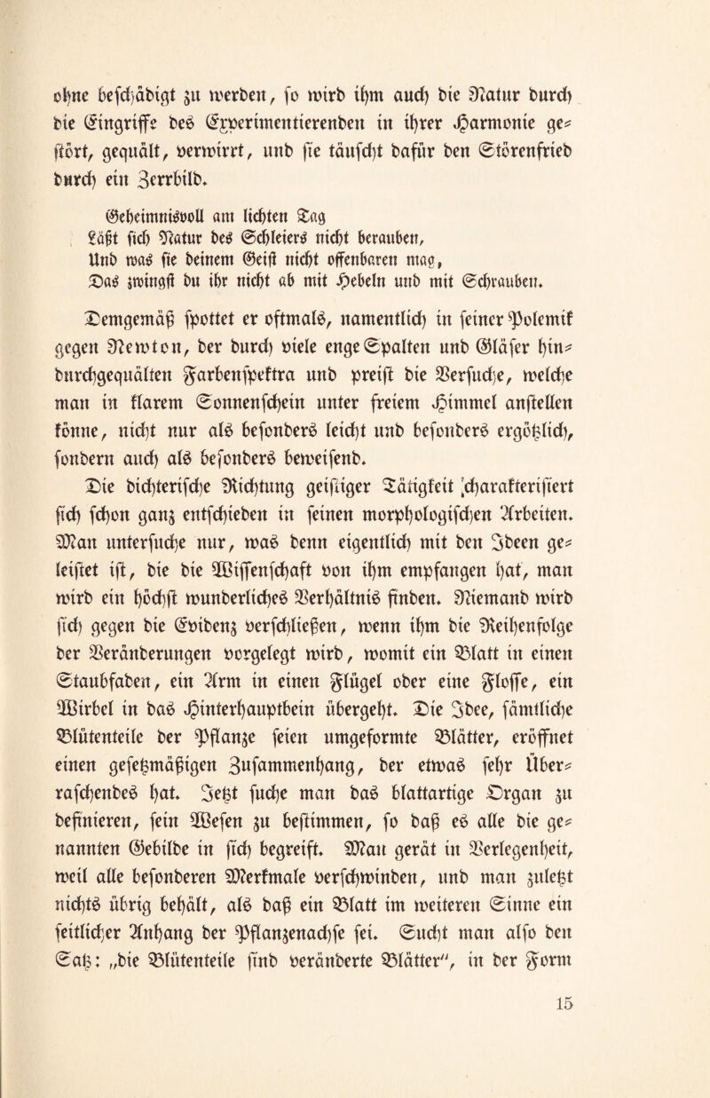 obne befd)äbigt ju merben, fo wirb ihm aud) bie Statur burd) bie Eingriffe be6 ©jperimentierenben tu tJ)rer Harmonie ge* ftört, gequält, verwirrt, unb ft'e täufd)t bafür beu ©törenfrieb burd) ein 3en*btlb» ®eheimni&>oll am liebten £ag £ä£t (ich Statur be$ @cb leiert nicht berauben, Unb rca£ fie beinern ©eifl nicht offenbaren mag, Dag jwingfl bu ihr nicht ab mit Rebeln unb mit ©chrauben» demgemäß fpottet er oftmals namentlich tu feiner ^olemif gegen S?emton, ber burd) Diele enge ©palten unb ©läfer hin* bnrehgequälten garbenfpeftra unb preift bie Verfuge, welche man tu flarent ©onnenfehein unter freiem Fimmel anftellen tonne, nicht nur aB befonberS leid)t unb befonber£ ergofclid), fonbern and) aB befonber£ bemeifenb. Die bid)terifd)e Slid)tung geifiiger ^äligfett ’charafterifiert fid) fd)on ganj entfdjieben in feinen morphologifdjen Arbeiten» 9)?an unterfinge nur, wa6 benn eigentlich mit beit Sbeen ge* leiftet ift, bie bie SBiffenfcfjaft Don ihm empfangen hat, man wirb ein höchfi munberltcheö 3Sert)dltni^ finben* Sdemanb wirb fid) gegen bie ©Diben$ Derfd)ließen, wenn ihm bie Sleil)enfolge ber Veränberungen Dcrgelegt wirb, womit ein Q3latt in einen ©taubfaben, ein 2(rm in einen glügel ober eine gloffe, ein SBtrbel in ba6 Hinterhauptbein übergeht* Oie 3bee, fdmtlidie Sßlütenteile ber ^flan^e feien nmgeformte Blätter, eröffnet einen gefefmtäßigen S^fammenhang, ber etwas fehr Über* rafchenbeS ha*» 3e|t fnd)e man baS blattartige Organ 51t bejtnieren, fein Sßefen $u bejltntmen, fo baß eS alle bie ge* nannten (Sebilbe in fid) begreift» Sttau gerät in Verlegenheit, weil alle befonberen Stterfntale Derfchwinben, unb man ^tiefst nichts übrig behält, aB baß ein QMatt im meiteren ©inne ein feitlicfer Anhang ber ^3flanjenad)fe fei» ©ucht man alfo beu ©aü: „bie SÖliitenteile finb Deränberte Blätter'', in ber gorm